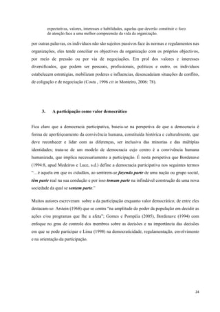 24
expectativas, valores, interesses e habilidades, aquelas que deverão constituir o foco
de atenção face a uma melhor compreensão da vida da organização.
por outras palavras, os indivíduos não são sujeitos passivos face às normas e regulamentos nas
organizações, eles tende conciliar os objectivos da organização com os próprios objectivos,
por meio de pressão ou por via de negociações. Em prol dos valores e interesses
diversificados, que podem ser pessoais, profissionais, políticos e outro, os indivíduos
estabelecem estratégias, mobilizam poderes e influencias, desencadeiam situações de conflito,
de coligação e de negociação (Costa , 1996 cit in Monteiro, 2006: 78).
3. A participação como valor democrático
Fica claro que a democracia participativa, baseia-se na perspetiva de que a democracia é
forma de aperfeiçoamento da convivência humana, constituída histórica e culturalmente, que
deve reconhecer e lidar com as diferenças, ser inclusiva das minorias e das múltiplas
identidades; trata-se de um modelo de democracia cujo centro é a convivência humana
humanizada, que implica necessariamente a participação. É nesta perspetiva que Bordenave
(1994:8, apud Medeiros e Luce, s.d.) define a democracia participativa nos seguintes termos
―…é aquela em que os cidadãos, ao sentirem-se fazendo parte de uma nação ou grupo social,
têm parte real na sua condução e por isso tomam parte na infindável construção de uma nova
sociedade da qual se sentem parte.‖
Muitos autores escreveram sobre a da participação enquanto valor democrático; de entre eles
destacam-se: Arstein (1968) que se centra ―na amplitude do poder da população em decidir as
ações e/ou programas que lhe a afeta‖; Gomes e Pompéia (2005), Bordenave (1994) com
enfoque no grau de controle dos membros sobre as decisões e na importância das decisões
em que se pode participar e Lima (1998) na democraticidade, regulamentação, envolvimento
e na orientação da participação.
 