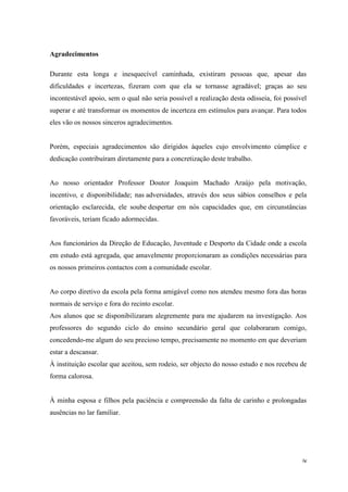 iv
Agradecimentos
Durante esta longa e inesquecível caminhada, existiram pessoas que, apesar das
dificuldades e incertezas, fizeram com que ela se tornasse agradável; graças ao seu
incontestável apoio, sem o qual não seria possível a realização desta odisseia, foi possível
superar e até transformar os momentos de incerteza em estímulos para avançar. Para todos
eles vão os nossos sinceros agradecimentos.
Porém, especiais agradecimentos são dirigidos àqueles cujo envolvimento cúmplice e
dedicação contribuíram diretamente para a concretização deste trabalho.
Ao nosso orientador Professor Doutor Joaquim Machado Araújo pela motivação,
incentivo, e disponibilidade; nas adversidades, através dos seus sábios conselhos e pela
orientação esclarecida, ele soube despertar em nós capacidades que, em circunstâncias
favoráveis, teriam ficado adormecidas.
Aos funcionários da Direção de Educação, Juventude e Desporto da Cidade onde a escola
em estudo está agregada, que amavelmente proporcionaram as condições necessárias para
os nossos primeiros contactos com a comunidade escolar.
Ao corpo diretivo da escola pela forma amigável como nos atendeu mesmo fora das horas
normais de serviço e fora do recinto escolar.
Aos alunos que se disponibilizaram alegremente para me ajudarem na investigação. Aos
professores do segundo ciclo do ensino secundário geral que colaboraram comigo,
concedendo-me algum do seu precioso tempo, precisamente no momento em que deveriam
estar a descansar.
À instituição escolar que aceitou, sem rodeio, ser objecto do nosso estudo e nos recebeu de
forma calorosa.
À minha esposa e filhos pela paciência e compreensão da falta de carinho e prolongadas
ausências no lar familiar.
 
