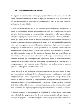 25
3.1. Metáfora da escada de participação
A perspetiva de Arnstein sobre a participação, segue a metáfora de uma escada na qual cada
degrau corresponde à amplitude do poder da população em decidir as ações, o que resulta em
três níveis de participação, nomeadamente, não-participação, nível de concessão mínima de
poder e nível de poder cidadão.
O nível mais baixo da escada é o de não participação que compreende a manipulação, e a
terapia; a manipulação, o primeiro degrau da escada, consiste no ―uso da linguagem e outros
artefactos simbólicos para que as pessoas acreditem em propostas ou ações que escondem as
intenções dos protagonistas ou a dimensão exata dos factos‖ (Gomes e Pompéia, 2005: 5). A
terapia, por sua vez, ocorre quando os possíveis interessados em benefícios são estimulados a
exprimir os seus sentimentos, normalmente de desespero ou de necessidades básicas e depois
nada é feito para superar as tais necessidades; trata-se de uma estratégia mais sofisticada que a
manipulação, na medida em que as pessoas que expõem os seus problemas acabam tendo uma
sensação de alívio só pelo simples facto de terem falado dos seus problemas; na realidade é
um alívio passageiro porque no fim acabam na frustração dado que os problemas, as
necessidades continuam sem terem sido resolvidos. A terapia é comummente usada para
contornar problemas que causam pânico nas organizações quando se promovem encontros
para escutar as lamentações, mas sem compromisso com qualquer ação visando reverter a
situação; nalgumas vezes às pessoas lesadas é lhes dada a oportunidade de falar na imprensa
(televisão e rádio), porem nada é feito acima disso.
Acima dos níveis de não participação localizam-se os níveis de concessão mínima de poder
que compreendem a participação de tipo informação, consulta e pacificação. A participação
de tipo informação, quando comparada com a terapia, representa o princípio de concessão
mínima de poder aos membros da organização dada a pertinência da informação para a
tomada de decisões; sem informação atualizada e precisa não é possível participar na tomada
de decisões em bases fiáveis. Aqui se justifica a importância da disseminação da informação
entre os membros, nas organizações para que haja participação efetiva na tomada de decisões.
A consulta constitui o 4° degrau na escala de participação de Arnstein; é uma transformação
mais sofisticada das relações de partilha de poder numa organização dado que pressupõe a
colocação de perguntas e a recolha de respostas, abre espaço para os membros darem a sua
 