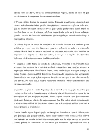 26
opinião contra ou a favor, em relação a uma determinada proposta, mesmo em casos em que
ela é feita dentro de margens de alternativas deterministas.
O 5° grau e último do nível de concessão mínima de poder é a pacificação; esta consiste em
recorrer a doações ou soluções que não correspondem exatamente às exigências colocadas,
que, no entanto tem algum valor; isso leva a que o grupo que reivindica algum direito ou
benefício fique em paz; é o famoso cala-boca. A pacificação pode ser de forma unilateral,
quando a decisão pacificadora é tomada sem a prévia negociação, ou mediante o diálogo e
negociação de interesses.
Os últimos degraus da escada da participação de Arnstein situam-se nos níveis de poder
cidadão, que compreende três degraus, a parceria, a delegação de poderes e o controle
cidadão. Nestes níveis se aposta a habilidade de cogestão e cooperação entre parceiros na
organização; o respeito ao saber dos outros, o diálogo e a empatia são elementos
indispensáveis é fundamentos deste nível de participação.
A parceria, o sexto degrau da escada da participação, pressupõe o envolvimento mais
acentuado dos membros da organização mediante a negociação dos objetivos comuns; a
negociação pode ocorrer sob diferentes formas, como sensibilização e sedução, alianças, e
outras (Gomes e Pompéia, 2005). Esta forma de participação requer uma clara explicitação
das missões ou uma negociação transparente dos objetivos para que se trate efetivamente de
uma parceria. Por outro lado, a parceria pressupõe a autonomia e reconhecimento mútuo das
partes em negociação.
O penúltimo degrau da escada de participação é ocupado pela delegação de poder, que
consiste em distribuição de poder para os níveis mais baixo da hierarquia da organização; na
participação de tipo delegação de poder, mesmo alguém colocado num posicionamento
hierárquico abaixo nas relações de poder ou estando fora dele poderá intervir concretamente
e, num momento crítico, até interromper um fluxo de actividades que tenham a ver com a
missão principal da organização.
O mais elevado degrau de participação na tipologia de Arnstein é o controle cidadão; este
grau pressupõe que qualquer cidadão, mesmo aquele tratado como excluído, possa intervir
nos processos de tomada decisão sobre qualquer coisa que lhe diga respeito; as questões
cruciais podem ser controladas ou interferidas por assembleias regulamentadas com a
 