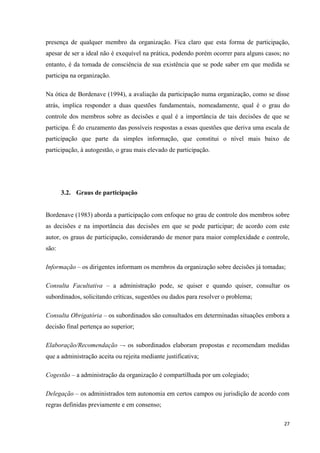 27
presença de qualquer membro da organização. Fica claro que esta forma de participação,
apesar de ser a ideal não é exequível na prática, podendo porém ocorrer para alguns casos; no
entanto, é da tomada de consciência de sua existência que se pode saber em que medida se
participa na organização.
Na ótica de Bordenave (1994), a avaliação da participação numa organização, como se disse
atrás, implica responder a duas questões fundamentais, nomeadamente, qual é o grau do
controle dos membros sobre as decisões e qual é a importância de tais decisões de que se
participa. É do cruzamento das possíveis respostas a essas questões que deriva uma escala de
participação que parte da simples informação, que constitui o nível mais baixo de
participação, à autogestão, o grau mais elevado de participação.
3.2. Graus de participação
Bordenave (1983) aborda a participação com enfoque no grau de controle dos membros sobre
as decisões e na importância das decisões em que se pode participar; de acordo com este
autor, os graus de participação, considerando de menor para maior complexidade e controle,
são:
Informação – os dirigentes informam os membros da organização sobre decisões já tomadas;
Consulta Facultativa – a administração pode, se quiser e quando quiser, consultar os
subordinados, solicitando críticas, sugestões ou dados para resolver o problema;
Consulta Obrigatória – os subordinados são consultados em determinadas situações embora a
decisão final pertença ao superior;
Elaboração/Recomendação –- os subordinados elaboram propostas e recomendam medidas
que a administração aceita ou rejeita mediante justificativa;
Cogestão – a administração da organização é compartilhada por um colegiado;
Delegação – os administrados tem autonomia em certos campos ou jurisdição de acordo com
regras definidas previamente e em consenso;
 