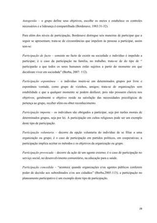 28
Autogestão – o grupo define seus objetivos, escolhe os meios e estabelece os controles
necessários e a liderança é compartilhada (Bordenave, 1983:31-32).
Para além dos níveis de participação, Bordenave distingue seis maneiras de participar que a
seguir se apresentam; trata-se de circunstâncias que impelem às pessoas a participar, assim
tem-se:
Participação de facto – consiste no facto de existir na sociedade o indivíduo é impelido a
participar; é o caso da participação na família, no trabalho; trata-se de do tipo de ―
participarão a que todos os seres humanos estão sujeitos a partir do momento em que
decidiram viver em sociedade‖ (Borba, 2007: 112).
Participação espontânea – o indivíduo insere-se em determinados grupos por livre e
espontânea vontade, como grupo de vizinhos, amigos; trata-se de organizações sem
estabilidade e que a qualquer momento se podem desfazer, pois não possuem clareza nos
objetivos; geralmente o objetivo reside na satisfação das necessidades psicológicas de
pertença ao grupo, receber afeto ou obter reconhecimento.
Participação imposta – os indivíduos são obrigados a participar, seja por razões morais de
determinados grupos, seja por lei. A participação em cultos religiosos pode ser um exemplo
deste tipo de participação.
Participação voluntaria – decorre da opção voluntaria do indivíduo de se filiar a uma
organização ou grupo; é o caso de participação em partidos políticos, em cooperativas; a
participação implica aceitar os métodos e os objetivos da organização ou grupo.
Participação provocada – decorre da ação de um agente externo; é o caso de participação no
serviço social, no desenvolvimento comunitário, na educação para a saúde.
Participação concedida – ―acontece quando organizações e/ou agentes públicos conferem
poder de decisão aos subordinados e/ou aos cidadãos‖ (Borba,2005:113); a participação no
planeamento participativo é um exemplo deste tipo de participação.
 