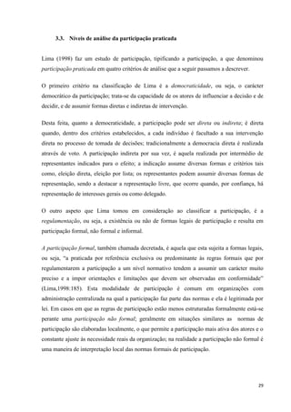 29
3.3. Níveis de análise da participação praticada
Lima (1998) faz um estudo de participação, tipificando a participação, a que denominou
participação praticada em quatro critérios de análise que a seguir passamos a descrever.
O primeiro critério na classificação de Lima é a democraticidade, ou seja, o carácter
democrático da participação; trata-se da capacidade de os atores de influenciar a decisão e de
decidir, e de assumir formas diretas e indiretas de intervenção.
Desta feita, quanto a democraticidade, a participação pode ser direta ou indireta; é direta
quando, dentro dos critérios estabelecidos, a cada indivíduo é facultado a sua intervenção
direta no processo de tomada de decisões; tradicionalmente a democracia direta é realizada
através de voto. A participação indireta por sua vez, é aquela realizada por intermédio de
representantes indicados para o efeito; a indicação assume diversas formas e critérios tais
como, eleição direta, eleição por lista; os representantes podem assumir diversas formas de
representação, sendo a destacar a representação livre, que ocorre quando, por confiança, há
representação de interesses gerais ou como delegado.
O outro aspeto que Lima tomou em consideração ao classificar a participação, é a
regulamentação, ou seja, a existência ou não de formas legais de participação e resulta em
participação formal, não formal e informal.
A participação formal, também chamada decretada, é aquela que esta sujeita a formas legais,
ou seja, ―a praticada por referência exclusiva ou predominante às regras formais que por
regulamentarem a participação a um nível normativo tendem a assumir um carácter muito
preciso e a impor orientações e limitações que devem ser observadas em conformidade‖
(Lima,1998:185). Esta modalidade de participação é comum em organizações com
administração centralizada na qual a participação faz parte das normas e ela é legitimada por
lei. Em casos em que as regras de participação estão menos estruturadas formalmente está-se
perante uma participação não formal; geralmente em situações similares as normas de
participação são elaboradas localmente, o que permite a participação mais ativa dos atores e o
constante ajuste às necessidade reais da organização; na realidade a participação não formal é
uma maneira de interpretação local das normas formais de participação.
 