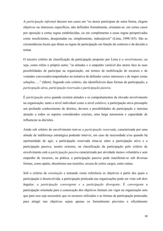 30
A participação informal decorre nos casos em ―os atores participam de outra forma, elegem
objetivos ou interesses específicos, não definidos formalmente, orientam-se, em certos casos
por oposição a certas regras estabelecidas, ou em complemento a essas regras perspetivadas
como insuficientes, desajustadas ou, simplesmente, indesejáveis‖ (Lima, 1998:185). São as
circunstâncias locais que ditam as regras de participação em função do contexto e da decisão a
tomar.
O terceiro critério de classificação da participação proposto por Lima é o envolvimento, ou
seja, como refere o próprio autor, ‖as atitudes e o empenho variável dos atores face às suas
possibilidades de participar na organização, em termos de mobilização de recursos e de
vontades convocados/empenhados na tentativa de defender certos interesses e de impor certas
soluções, …‖ (Idem). Segundo este critério, são identificáveis duas formas de participação, a
participação ativa, participação reservada e participação passiva.
É participação ativa quando existem atitudes e os comportamentos de elevado envolvimento
na organização, tanto a nível individual como a nível coletivo; a participação ativa pressupõe
um profundo conhecimento de direitos, deveres e possibilidades de participação e máxima
atenção a todos os aspetos considerados cruciais, uma larga autonomia e capacidade de
influenciar as decisões.
Ainda sob critério do envolvimento tem-se a participação reservada, caracterizada por uma
atitude de indiferença estratégica podendo intervir, em caso de necessidade e/ou quando há
oportunidade de agir; a participação reservada situa-se entre a participação ativa e a
participação passiva; noutro extremo, na classificação da participação pelo critério de
envolvimento está a participação passiva caracterizada por atividade menos voluntária e sem
empenho de recursos; na prática, a participação passiva pode manifestar-se sob diversas
formas, como apatia, absentismo nas reuniões, recusa de certos cargos, entre outras.
Sob o critério de orientação e tomando como referência os objetivos a partir dos quais a
participação é desenvolvida, a participação praticada nas organizações pode ser vista sob dois
ângulos: a participação convergente e a participação divergente. É convergente a
participação orientada para a consecução dos objetivos formais em vigor na organização sem
que para isso seja necessário que os recursos utilizados e as formas de participação praticadas
para atingir tais objetivos sejam apenas os formalmente previstos e oficialmente
 