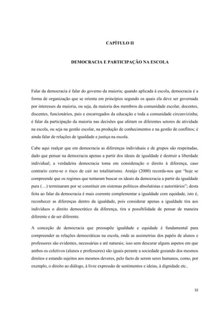 32
CAPÍTULO II
DEMOCRACIA E PARTICIPAÇÃO NA ESCOLA
Falar da democracia é falar do governo da maioria; quando aplicada à escola, democracia é a
forma de organização que se orienta em princípios segundo os quais ela deve ser governada
por interesses da maioria, ou seja, da maioria dos membros da comunidade escolar, docentes,
discentes, funcionários, pais e encarregados da educação e toda a comunidade circunvizinha;
é falar da participação da maioria nas decisões que afetam os diferentes setores de atividade
na escola, ou seja na gestão escolar, na produção de conhecimentos e na gestão de conflitos; é
ainda falar de relações de igualdade e justiça na escola.
Cabe aqui realçar que em democracia as diferenças individuais e de grupos são respeitadas,
dado que pensar na democracia apenas a partir dos ideais de igualdade é destruir a liberdade
individual; a verdadeira democracia toma em consideração o direito à diferença, caso
contrario corre-se o risco de cair no totalitarismo. Araújo (2000) recorda-nos que ―hoje se
compreende que os regimes que tentaram buscar os ideais da democracia a partir da igualdade
pura (…) terminaram por se constituir em sistemas políticos absolutistas e autoritários‖; desta
feita ao falar da democracia é mais coerente complementar a igualdade com equidade, isto é,
reconhecer as diferenças dentro da igualdade, pois considerar apenas a igualdade tira aos
indivíduos o direito democrático da diferença, tira a possibilidade de pensar de maneira
diferente e de ser diferente.
A conceção de democracia que pressupõe igualdade e equidade é fundamental para
compreender as relações democráticas na escola, onde as assimetrias dos papéis de alunos e
professores são evidentes, necessárias e até naturais; isso sem descurar alguns aspetos em que
ambos os coletivos (alunos e professores) são iguais perante a sociedade gozando dos mesmos
direitos e estando sujeitos aos mesmos deveres, pelo facto de serem seres humanos, como, por
exemplo, o direito ao diálogo, à livre expressão de sentimentos e ideias, à dignidade etc..
 