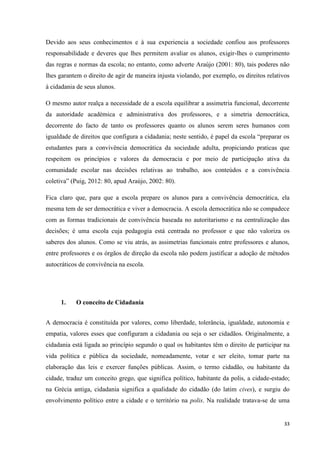 33
Devido aos seus conhecimentos e à sua experiencia a sociedade confiou aos professores
responsabilidade e deveres que lhes permitem avaliar os alunos, exigir-lhes o cumprimento
das regras e normas da escola; no entanto, como adverte Araújo (2001: 80), tais poderes não
lhes garantem o direito de agir de maneira injusta violando, por exemplo, os direitos relativos
à cidadania de seus alunos.
O mesmo autor realça a necessidade de a escola equilibrar a assimetria funcional, decorrente
da autoridade académica e administrativa dos professores, e a simetria democrática,
decorrente do facto de tanto os professores quanto os alunos serem seres humanos com
igualdade de direitos que configura a cidadania; neste sentido, é papel da escola ―preparar os
estudantes para a convivência democrática da sociedade adulta, propiciando praticas que
respeitem os princípios e valores da democracia e por meio de participação ativa da
comunidade escolar nas decisões relativas ao trabalho, aos conteúdos e a convivência
coletiva‖ (Puig, 2012: 80, apud Araújo, 2002: 80).
Fica claro que, para que a escola prepare os alunos para a convivência democrática, ela
mesma tem de ser democrática e viver a democracia. A escola democrática não se compadece
com as formas tradicionais de convivência baseada no autoritarismo e na centralização das
decisões; é uma escola cuja pedagogia está centrada no professor e que não valoriza os
saberes dos alunos. Como se viu atrás, as assimetrias funcionais entre professores e alunos,
entre professores e os órgãos de direção da escola não podem justificar a adoção de métodos
autocráticos de convivência na escola.
1. O conceito de Cidadania
A democracia é constituída por valores, como liberdade, tolerância, igualdade, autonomia e
empatia, valores esses que configuram a cidadania ou seja o ser cidadãos. Originalmente, a
cidadania está ligada ao princípio segundo o qual os habitantes têm o direito de participar na
vida política e pública da sociedade, nomeadamente, votar e ser eleito, tomar parte na
elaboração das leis e exercer funções públicas. Assim, o termo cidadão, ou habitante da
cidade, traduz um conceito grego, que significa político, habitante da polis, a cidade-estado;
na Grécia antiga, cidadania significa a qualidade do cidadão (do latim cives), e surgiu do
envolvimento político entre a cidade e o território na polis. Na realidade tratava-se de uma
 