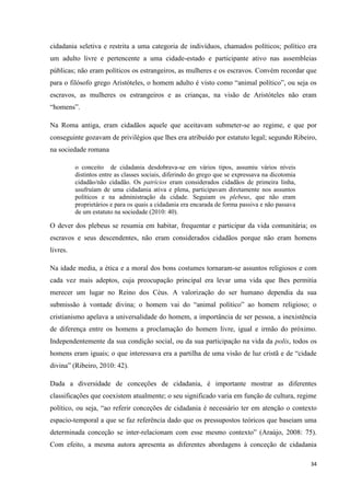 34
cidadania seletiva e restrita a uma categoria de indivíduos, chamados políticos; político era
um adulto livre e pertencente a uma cidade-estado e participante ativo nas assembleias
públicas; não eram políticos os estrangeiros, as mulheres e os escravos. Convém recordar que
para o filósofo grego Aristóteles, o homem adulto é visto como ―animal político‖, ou seja os
escravos, as mulheres os estrangeiros e as crianças, na visão de Aristóteles não eram
―homens‖.
Na Roma antiga, eram cidadãos aquele que aceitavam submeter-se ao regime, e que por
conseguinte gozavam de privilégios que lhes era atribuído por estatuto legal; segundo Ribeiro,
na sociedade romana
o conceito de cidadania desdobrava-se em vários tipos, assumiu vários níveis
distintos entre as classes sociais, diferindo do grego que se expressava na dicotomia
cidadão/não cidadão. Os patrícios eram considerados cidadãos de primeira linha,
usufruíam de uma cidadania ativa e plena, participavam diretamente nos assuntos
políticos e na administração da cidade. Seguiam os plebeus, que não eram
proprietários e para os quais a cidadania era encarada de forma passiva e não passava
de um estatuto na sociedade (2010: 40).
O dever dos plebeus se resumia em habitar, frequentar e participar da vida comunitária; os
escravos e seus descendentes, não eram considerados cidadãos porque não eram homens
livres.
Na idade media, a ética e a moral dos bons costumes tornaram-se assuntos religiosos e com
cada vez mais adeptos, cuja preocupação principal era levar uma vida que lhes permitia
merecer um lugar no Reino dos Céus. A valorização do ser humano dependia da sua
submissão à vontade divina; o homem vai do ―animal político‖ ao homem religioso; o
cristianismo apelava a universalidade do homem, a importância de ser pessoa, a inexistência
de diferença entre os homens a proclamação do homem livre, igual e irmão do próximo.
Independentemente da sua condição social, ou da sua participação na vida da polis, todos os
homens eram iguais; o que interessava era a partilha de uma visão de luz cristã e de ―cidade
divina‖ (Ribeiro, 2010: 42).
Dada a diversidade de conceções de cidadania, é importante mostrar as diferentes
classificações que coexistem atualmente; o seu significado varia em função de cultura, regime
político, ou seja, ―ao referir conceções de cidadania é necessário ter em atenção o contexto
espacio-temporal a que se faz referência dado que os pressupostos teóricos que baseiam uma
determinada conceção se inter-relacionam com esse mesmo contexto‖ (Araújo, 2008: 75).
Com efeito, a mesma autora apresenta as diferentes abordagens à conceção de cidadania
 