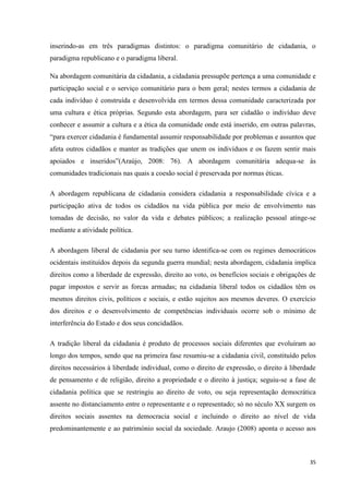 35
inserindo-as em três paradigmas distintos: o paradigma comunitário de cidadania, o
paradigma republicano e o paradigma liberal.
Na abordagem comunitária da cidadania, a cidadania pressupõe pertença a uma comunidade e
participação social e o serviço comunitário para o bem geral; nestes termos a cidadania de
cada indivíduo é construída e desenvolvida em termos dessa comunidade caracterizada por
uma cultura e ética próprias. Segundo esta abordagem, para ser cidadão o indivíduo deve
conhecer e assumir a cultura e a ética da comunidade onde está inserido, em outras palavras,
―para exercer cidadania é fundamental assumir responsabilidade por problemas e assuntos que
afeta outros cidadãos e manter as tradições que unem os indivíduos e os fazem sentir mais
apoiados e inseridos‖(Araújo, 2008: 76). A abordagem comunitária adequa-se às
comunidades tradicionais nas quais a coesão social é preservada por normas éticas.
A abordagem republicana de cidadania considera cidadania a responsabilidade cívica e a
participação ativa de todos os cidadãos na vida pública por meio de envolvimento nas
tomadas de decisão, no valor da vida e debates públicos; a realização pessoal atinge-se
mediante a atividade política.
A abordagem liberal de cidadania por seu turno identifica-se com os regimes democráticos
ocidentais instituídos depois da segunda guerra mundial; nesta abordagem, cidadania implica
direitos como a liberdade de expressão, direito ao voto, os benefícios sociais e obrigações de
pagar impostos e servir as forcas armadas; na cidadania liberal todos os cidadãos têm os
mesmos direitos civis, políticos e sociais, e estão sujeitos aos mesmos deveres. O exercício
dos direitos e o desenvolvimento de competências individuais ocorre sob o mínimo de
interferência do Estado e dos seus concidadãos.
A tradição liberal da cidadania é produto de processos sociais diferentes que evoluíram ao
longo dos tempos, sendo que na primeira fase resumiu-se a cidadania civil, constituído pelos
direitos necessários à liberdade individual, como o direito de expressão, o direito à liberdade
de pensamento e de religião, direito a propriedade e o direito à justiça; seguiu-se a fase de
cidadania política que se restringiu ao direito de voto, ou seja representação democrática
assente no distanciamento entre o representante e o representado; só no século XX surgem os
direitos sociais assentes na democracia social e incluindo o direito ao nível de vida
predominantemente e ao património social da sociedade. Araujo (2008) aponta o acesso aos
 