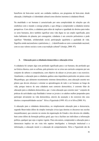 36
benefícios de bem-estar social, aos cuidados médicos, aos programas de bem-estar, desde
educação, à habitação e à identidade cultural como direitos inerentes à cidadania liberal.
Na atualidade o ser humano é caracterizado por uma complexidade de relações que ele
estabelece com o mundo e consigo próprio, o que obriga a compreender a cidadania noutras
perspetivas. Com efeito, a cidadania para além de implicar a igualdade de direitos para todos
os seres humanos, deve também significar uma vida digna no seu amplo significado, para
todos habitantes do planeta; por conseguinte, cidadania é um conceito polissémico e pode
significar ―liberdade, solidariedade social, participação igualitária e qualidade de vida.
Significa ainda nacionalismo e patriotismo, (…) identificando-se com a comunidade nacional,
com os seus valores sociais e com a sua tradição cultural‖ (Araújo, 2008: 87).
2. Educação para a cidadania democrática e educação cívica
A cidadania foi sempre algo com profundo significado para o ser humano, tão profundo que
na Grécia clássica, com os sofistas, pela primeira vez se criou um currículo composto por um
conjunto de saberes e competências, com objetivo de educar os jovens para o seu exercício.
Atualmente, a educação para a cidadania ganhou uma importância particular em países como
Moçambique, que adotaram recentemente sistemas democráticos, uma educação assente nos
pilares que devem alicerçar e orientar as aprendizagens de todo o ser humano ao longo da
vida; porque trata-se de uma cidadania num contexto democrático, é coerente falar de
educação para a cidadania democrática, que é uma educação que consiste num ― conjunto de
práticas de actividades cuja finalidade é tornar os jovens e os adultos melhor preparados para
participar ativamente na vida democrática, através da assunção e do exercício dos seus
direitos e responsabilidades sociais‖ Silva e Figueiredo (1999: 43) cit in Silva (2008: 91).
A educação para a cidadania democrática, ou simplesmente educação para a democracia,
segundo Benevindes difere da simples instrução cívica (que domina os discursos nas escolas
moçambicanas), que consiste no ensino da organização do Estado e dos deveres do cidadão,
bem como difere da formação política geral, que visa a facilitar aos indivíduos a informação
política, qualquer que seja o regime vigente. Para esta autora, compreender a educação para a
democracia implica ter em vista três aspetos interligados: a formação intelectual e a
informação, a educação moral e a educação do comportamento. Silva e Figueiredo são da
 