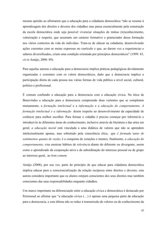 37
mesma opinião ao afirmarem que a educação para a cidadania democrática ―não se resume à
aprendizagem dos direitos e deveres dos cidadãos mas passa essencialmente pela construção
da escola democrática onde seja possível vivenciar situações de mútuo (re)conhecimento,
valorização e respeito, que assumam um carácter formativo e potenciador dessa formação
nos vários contextos da vida do individuo. Trata-se de educar na cidadania, desenvolvendo
ações coerentes com as metas expressas no currículo e que, ao darem voz a experiencias e
saberes diversificados, criam uma condição orientada por princípios democráticos‖ (1999: 43,
cit in Araújo, 2008: 89).
Para aquelas autoras a educação para a democracia implica práticas pedagógicas devidamente
organizadas e coerentes com os valore democráticos, dado que a democracia implica a
participação direta de cada pessoa nas várias formas de vida pública a nível social, cultural,
político e profissional.
É comum confundir a educação para a democracia com a educação cívica. Na ótica de
Benevindes a educação para a democracia compreende duas vertentes que se completam
mutuamente, a formação intelectual e a informação e a educação do comportamento. A
formação intelectual e a informação dizem respeito ao desenvolvimento da capacidade de
conhecer para melhor escolher. Para formar o cidadão é preciso começar por informá-lo e
introduzi-lo às diferentes áreas do conhecimento, inclusive através da literatura e das artes em
geral; a educação moral está vinculada a uma didática de valores que não se aprendem
intelectualmente apenas, mas sobretudo pela consciência ética, que é formada tanto de
sentimentos quanto de razão; é a conquista de corações e mentes; finalmente, a educação do
comportamento, visa enraizar hábitos de tolerância diante do diferente ou divergente, assim
como o aprendizado da cooperação ativa e da subordinação do interesse pessoal ou de grupo
ao interesse geral, ao bem comum.
Araújo (2008), por sua vez, parte do princípio de que educar para cidadania democrática
implica educar para a consciencialização da relação recíproca entre direitos e deveres; esta
autora considera importante que os alunos estejam conscientes dos seus direitos mas também
conscientes das suas responsabilidades enquanto cidadãos.
Um marco importante na diferenciação entre a educação cívica e democrática é destacado por
Perrenoud ao afirmar que ―a educação cívica (…) é apenas uma pequena parte da educação
para a democracia, e esta última não se reduz à transmissão de valores ou de conhecimento da
 