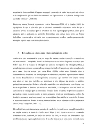 38
organização da comunidade. Ela passa antes pela construção de meios intelectuais, de saberes
e de competências que são fontes de autonomia, de capacidade de se expressar, de negociar e
de mudar o mundo‖ (2006: 31).
Dentro da mesma linha de pensamento Leite e Rodrigues (2001, cit in Araújo, 2008) são
apologistas de que a educação para a cidadania democrática representa mais do que a
educação cívica, a educação para a civilidade ou para a participação política, dado que a
educação para a cidadania no contexto democrático tem sentido mais amplo de formar
indivíduos promovendo a inteiração num contexto comum, sendo a escola apenas um dos
múltiplos lugares onde essa inteiração acontece.
3. Educação para a democracia e democratização do ensino
A educação para a democracia, teve, ao longo dos tempos, muitas conotações e conceitos a
ela relacionados; Lima (1998) destaca a democratização de ensino enquanto ―educação para
todos‖ cujo foco é o acesso à educação que consiste na expansão na educação pública, a
criação de mais escolas a consagração de uma escolaridade obrigatória, ou seja, uma educação
para todos. Importa realçar que, para Lima (1998), existe uma distância entre a
democratização do ensino e a educação para a democracia; enquanto aquela consiste apenas
na criação de condições de acesso igualitário a educação (que também nem sempre é real),
esta cinge-se mais nos métodos nos conteúdos e nos métodos de ensino, às práticas
pedagógicas nas escolas. De facto, educação para todos com administração centralizada, com
foco no professor e baseado em métodos autoritários, é incompatível com os ideais da
democracia; a educação para a democracia coloca o aluno no centro do processo educativo,
perspetiva-o mais enquanto sujeito e menos enquanto objeto da aprendizagem, confere-lhe
iniciativa, atende os seus interesses e à sua personalidade, bane violência, resumindo, destrona
o professor autoritário da sala de aulas para dar início a novas relações sociais e preparar os
alunos para a vida (Lima, 1998: 142).
Há na história recente da educação modelos de escola desvinculados com o modelo autoritário
de escola, como é o caso da Escola Nova; Lima (1998) destaca o escocês Alexander
Sutherland Neill, fundador, no inicio da década de vinte, da Escola de Summerhill, cujo
modelo rejeitava a organização tradicional de escola; tratava-se de uma escola inspirada numa
 