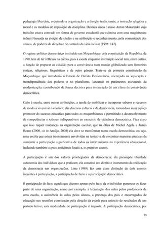 39
pedagogia libertária, recusando a organização e a direção tradicionais, a instrução religiosa e
moral e os modelos de imposição da disciplina. Destaca ainda o russo Anton Makarenko cujo
trabalho estava centrado em forma de governo estudantil que culmina com uma magistratura
infantil baseada na eleição de chefes e na atribuição e reconhecimento, pela comunidade dos
alunos, de poderes de direção e de controlo da vida escolar (1998: 142).
O regime político democrático instituído em Moçambique pela constituição da Republica de
1990, tem de ter reflexos na escola, pois a escola enquanto instituição social tem, entre outras,
a função de preparar os cidadão para a convivência num mundo globalizado sem fronteiras
étnicas, religiosas, linguísticas e de outro género. Trata-se da primeira constituição de
Moçambique que introduziu o Estado de Direito Democrático, alicerçado na separação e
interdependência dos poderes e no pluralismo, lançando os parâmetros estruturais da
modernização, contribuindo de forma decisiva para instauração de um clima de convivência
democrática.
Cabe à escola, entre outras atribuições, a tarefa de mobilizar e incorporar saberes e recursos
de modo a vivenciar o contacto das diversas culturas e da democracia, tornando-a num espaço
promotor do sucesso educativo para todos os moçambicanos e permitindo o desenvolvimento
de competências e saberes indispensáveis ao exercício de cidadania democrática. Fica claro
que isso requer mudanças na organização escolar, que na ótica de Michel Apple e James
Beane (2000, cit in Araújo, 2008) ela deve se transformar numa escola democrática, ou seja,
uma escola que esteja intensamente envolvidas na tentativa de encontrar maneiras praticas de
aumentar a participação significativa de todos os intervenientes na experiência educacional,
incluindo também os pais, residentes locais e, os próprios alunos.
A participação é um dos valores privilegiados da democracia; ela pressupõe liberdade
autonomia dos indivíduos que a praticam; ela constitui um direito e instrumento da realização
da democracia nas organizações. Lima (1998) faz uma clara distinção de dois aspetos
inerentes à participação, a participação de facto e a participação democrática.
É participação de facto aquela que decorre apenas pelo facto de o individuo pertencer ou fazer
parte de uma organização, como por exemplo, a lecionação das aulas pelos professores de
uma escola, a assistência às aulas pelos alunos, a presença dos pais e encarregados de
educação nas reuniões convocadas pela direção da escola para anúncio de resultados de um
período letivo; esta modalidade de participação é imposta. A participação democrática, por
 