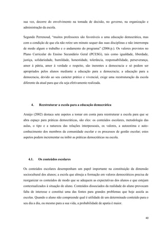 40
sua vez, decorre do envolvimento na tomada de decisão, no governo, na organização e
administração da escola.
Segundo Perrenoud, ―muitos professores são favoráveis a uma educação democrática, mas
com a condição de que ela não retire um minuto sequer das suas disciplinas e não interrompa
de modo algum o trabalho e o andamento do programa‖ (2006:p.). Os valores previstos no
Plano Curricular do Ensino Secundário Geral (PCESG), tais como igualdade, liberdade,
justiça, solidariedade, humildade, honestidade, tolerância, responsabilidade, perseverança,
amor à pátria, amor à verdade e respeito, são inerentes a democracia e só podem ser
apropriados pelos alunos mediante a educação para a democracia; a educação para a
democracia, devido ao seu carácter prático e vivencial, exige uma reestruturação da escola
diferente da atual para que ela seja efetivamente realizada.
4. Reestruturar a escola para a educação democrática
Araújo (2002) destaca sete aspetos a tomar em conta para reestruturar a escola para que se
abra espaço para práticas democráticas, são eles: os conteúdos escolares, metodologia das
aulas, o tipo e a natureza das relações interpessoais, os valores, a autoestima e auto-
conhecimento dos membros da comunidade escolar e os processos de gestão escolar; estes
aspetos podem incrementar ou inibir as práticas democráticas na escola.
4.1. Os conteúdos escolares
Os conteúdos escolares desempenham um papel importante na constituição da dimensão
sociocultural dos alunos; a escola que almeja a formação em valores democráticos precisa de
reorganizar os conteúdos de modo que se adequem as expectativas dos alunos e que estejam
contextualizados à situação do aluno. Conteúdos dissociados da realidade do aluno provocam
falta de interesse e constitui uma das fontes para grandes problemas que hoje assola as
escolas. Quando o aluno não compreende qual é utilidade de um determinado conteúdo para o
seu dia a dia, ou mesmo para a sua vida, a probabilidade de apatia é maior.
 