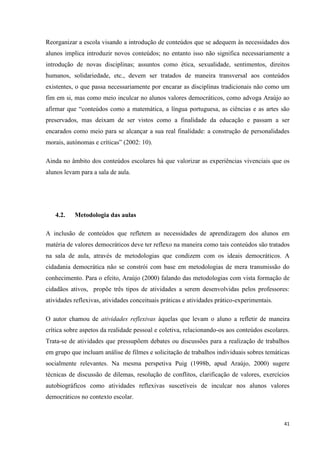 41
Reorganizar a escola visando a introdução de conteúdos que se adequem às necessidades dos
alunos implica introduzir novos conteúdos; no entanto isso não significa necessariamente a
introdução de novas disciplinas; assuntos como ética, sexualidade, sentimentos, direitos
humanos, solidariedade, etc., devem ser tratados de maneira transversal aos conteúdos
existentes, o que passa necessariamente por encarar as disciplinas tradicionais não como um
fim em si, mas como meio inculcar no alunos valores democráticos, como advoga Araújo ao
afirmar que ―conteúdos como a matemática, a língua portuguesa, as ciências e as artes são
preservados, mas deixam de ser vistos como a finalidade da educação e passam a ser
encarados como meio para se alcançar a sua real finalidade: a construção de personalidades
morais, autónomas e críticas‖ (2002: 10).
Ainda no âmbito dos conteúdos escolares há que valorizar as experiências vivenciais que os
alunos levam para a sala de aula.
4.2. Metodologia das aulas
A inclusão de conteúdos que refletem as necessidades de aprendizagem dos alunos em
matéria de valores democráticos deve ter reflexo na maneira como tais conteúdos são tratados
na sala de aula, através de metodologias que condizem com os ideais democráticos. A
cidadania democrática não se constrói com base em metodologias de mera transmissão do
conhecimento. Para o efeito, Araújo (2000) falando das metodologias com vista formação de
cidadãos ativos, propõe três tipos de atividades a serem desenvolvidas pelos professores:
atividades reflexivas, atividades conceituais práticas e atividades prático-experimentais.
O autor chamou de atividades reflexivas àquelas que levam o aluno a refletir de maneira
crítica sobre aspetos da realidade pessoal e coletiva, relacionando-os aos conteúdos escolares.
Trata-se de atividades que pressupõem debates ou discussões para a realização de trabalhos
em grupo que incluam análise de filmes e solicitação de trabalhos individuais sobres temáticas
socialmente relevantes. Na mesma perspetiva Puig (1998b, apud Araújo, 2000) sugere
técnicas de discussão de dilemas, resolução de conflitos, clarificação de valores, exercícios
autobiográficos como atividades reflexivas suscetíveis de inculcar nos alunos valores
democráticos no contexto escolar.
 