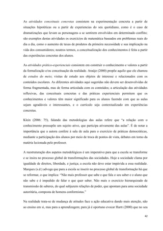 42
As atividades conceituais concretas consistem na experimentação concreta a partir de
situações hipotéticas ou a partir de experiencias do seu quotidiano, como é o caso de
dramatizações que levam as personagens a se sentirem envolvidos em determinado conflito;
são exemplos destas atividades os exercícios de matemática baseados em problemas reais do
dia a dia, como o aumento de taxas de produtos da primeira necessidade e sua implicação na
vida dos consumidores; noutros termos, a conceitualização dos conhecimentos é feita a partir
das experiências concretas dos alunos.
As atividades prático-experienciais consistem em construir o conhecimento e valores a partir
da formalização e/ou conceituação da realidade. Araújo (2000) propõe aquilo que ele chamou
de estudos do meio; visitas de estudo aos objetos de interesse e relacionados com os
conteúdos escolares. As diferentes atividades aqui sugeridas não devem ser desenvolvidas de
forma fragmentada, mas de forma articulada com os conteúdos; a articulação das atividades
reflexivas, das conceituais concretas e das práticas experienciais permitem que os
conhecimentos e valores têm maior significado para os alunos fazendo com que as aulas
sejam agradáveis e interessantes, e o currículo seja contextualizado em experiências
concretas.
Klein (2006: 75), falando das metodologias das aulas refere que ―a relação com o
conhecimento pressupõe um sujeito ativo, que participa ativamente das aulas‖. É de notar a
importância que a autora confere à sala de aula para o exercício de práticas democráticas,
mediante a participação dos alunos por meio de troca de pontos de vista, debates em torno da
matéria lecionada pelo professor.
A reestruturação dos aspetos metodológicos é um imperativo para que a escola se transforme
e se insira no processo global de transformações das sociedades. Hoje a sociedade clama por
igualdade de direitos, liberdade, e justiça; a escola não deve estar impávida a essa realidade.
Marques (s.d.) advoga que para a escola se inserir no processo global de transformação há que
se reformar, o que implica: ―Não mais professor que sabe e que fala o seu saber e o aluno que
não sabe e é impedido de falar o que quer saber. Não mais o exercício hierarquizado de
transmissão de saberes, do qual subjazem relações de poder, que apontam para uma sociedade
autoritária, composta de homens conformistas.‖
Na realidade trata-se de mudança de atitudes face a ação educativa dando mais atenção, não
ao ensino em si, mas para a aprendizagem; para já é oportuno evocar Hartt (2000) que no seu
 