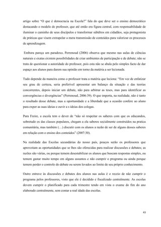 43
artigo sobre ―O que é democracia na Escola?‖ fala do que deve ser o ensino democrático
destacando o modelo de professor, que até então era figura central, com responsabilidade de
iluminar o caminho de seus discípulos e transformar súbditos em cidadãos, seja protagonista
de práticas que visem extrapolar a mera transmissão de conteúdos para valorizar os processos
de aprendizagem.
Embora pareça um paradoxo, Perrenoud (2006) observa que mesmo nas aulas de ciências
naturais e exatas existem possibilidades de criar ambientes de participação e de debate; não se
trata de questionar a autoridade do professor, pois esta não se abala pelo simples facto de dar
espaço aos alunos para darem sua opinião em torno da matéria a ser lecionada.
Tudo depende da maneira como o professor trata a matéria que leciona: ―Em vez de enfatizar
seu grau de certeza, seria preferível apresentar um balanço da situação e das teorias
concorrentes, depois iniciar um debate, não para arbitrar as teses, mas para identificar as
convergências e divergências‖ (Perrenoud, 2006:39). O que importa, na realidade, não é tanto
o resultado desse debate, mas a oportunidade e a liberdade que a ocasião confere ao aluno
para expor as suas ideias e ouvir a s ideias dos colegas.
Para Freire, a escola tem o dever de ―não só respeitar os saberes com que os educandos,
sobretudo os das classes populares, chegam a ela saberes socialmente construídos na pratica
comunitária, mas também (…) discutir com os alunos a razão de ser de alguns desses saberes
em relação com o ensino dos conteúdos‖ (2007:30).
Na realidade das Escolas secundárias do nosso país, poucos serão os professores que
aproveitam as oportunidades que se lhes são oferecidas para realizar discussões e debates; as
razões são várias, ou porque temem desestabilizar os alunos que buscam respostas simples, ou
temem gastar muito tempo em alguns assuntos e não cumprir o programa ou ainda porque
temem perder o controlo do debate ou serem levados ao limite de seu próprio conhecimento.
Outro entrave às discussões e debates dos alunos nas aulas é o receio de não cumprir o
programa pelos professores, visto que ele é decidido e fiscalizado centralmente. As escolas
devem cumprir o planificado para cada trimestre tendo em vista o exame do fim do ano
elaborado centralmente, sem contar a real idade das escolas.
 