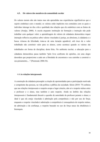44
4.3. Os valores dos membros da comunidade escolar
Os valores morais não são inatos mas são aprendidas nas experiências significativas que o
sujeito estabelece com o mundo; os valores estão implícitos nos conteúdos com os quais o
indivíduo interage no dia a dia e qualidade das relações que ele estabelece com as fontes de
valores (Araújo, 2000). A escola enquanto instituição de formação e instrução não pode
trabalhar com qualquer valor; a aprendizagem de valores de cidadania democrática requer
interação reflexiva na prática sobre valores vinculados à justiça, ao altruísmo, à cidadania e a
busca virtuosa da felicidade; trata-se de uma iteração agradável, sob risco de o valor
trabalhado não constituir valor para os alunos, como acontece quando os valores são
trabalhados em forma de disciplina; desta feita. No ambiente escolar, a educação para a
cidadania democrática passa também "pelo livre confronto de opiniões, em uma alegre
desordem que proporciona a cada um a liberdade de encontrara o seu caminho e construir o
seu pensamento,…" (Perenoud, 2006:54).
4.4.As relações interpessoais
A construção da cidadania pressupõe a criação de oportunidades para a participação motivada
e competente das pessoas, na vida política e pública da sociedade. Klein (2010: 75) enfatiza
que nas relações interpessoais o respeito ocupa o lugar cimeiro, não só o respeito mútuo entre
o professor e o aluno, mas também o auto respeito. Ainda no âmbito das relações
interpessoais é fundamental discutir a questão de autoridade do professor perante o aluno; o
ideal é que ela esteja vinculada à admiração pela competência e não por uso de força;
enquanto o respeito vinculada à admiração e competência é consequência do respeito mútuo,
da admiração e da confiança, o respeito baseado no uso de força nasce da obediência à
hierarquia.
 