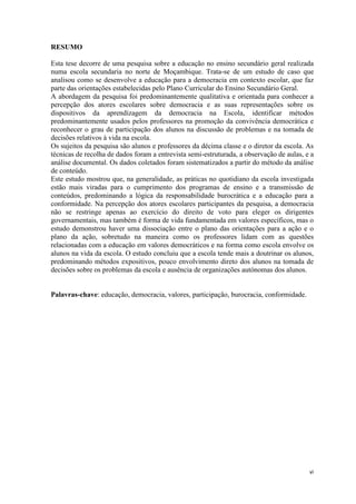 vi
RESUMO
Esta tese decorre de uma pesquisa sobre a educação no ensino secundário geral realizada
numa escola secundaria no norte de Moçambique. Trata-se de um estudo de caso que
analisou como se desenvolve a educação para a democracia em contexto escolar, que faz
parte das orientações estabelecidas pelo Plano Curricular do Ensino Secundário Geral.
A abordagem da pesquisa foi predominantemente qualitativa e orientada para conhecer a
percepção dos atores escolares sobre democracia e as suas representações sobre os
dispositivos da aprendizagem da democracia na Escola, identificar métodos
predominantemente usados pelos professores na promoção da convivência democrática e
reconhecer o grau de participação dos alunos na discussão de problemas e na tomada de
decisões relativos à vida na escola.
Os sujeitos da pesquisa são alunos e professores da décima classe e o diretor da escola. As
técnicas de recolha de dados foram a entrevista semi-estruturada, a observação de aulas, e a
análise documental. Os dados coletados foram sistematizados a partir do método da análise
de conteúdo.
Este estudo mostrou que, na generalidade, as práticas no quotidiano da escola investigada
estão mais viradas para o cumprimento dos programas de ensino e a transmissão de
conteúdos, predominando a lógica da responsabilidade burocrática e a educação para a
conformidade. Na percepção dos atores escolares participantes da pesquisa, a democracia
não se restringe apenas ao exercício do direito de voto para eleger os dirigentes
governamentais, mas também é forma de vida fundamentada em valores específicos, mas o
estudo demonstrou haver uma dissociação entre o plano das orientações para a ação e o
plano da ação, sobretudo na maneira como os professores lidam com as questões
relacionadas com a educação em valores democráticos e na forma como escola envolve os
alunos na vida da escola. O estudo concluiu que a escola tende mais a doutrinar os alunos,
predominando métodos expositivos, pouco envolvimento direto dos alunos na tomada de
decisões sobre os problemas da escola e ausência de organizações autónomas dos alunos.
Palavras-chave: educação, democracia, valores, participação, burocracia, conformidade.
 