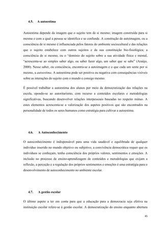 45
4.5. A autoestima
Autoestima depende da imagem que o sujeito tem de si mesmo; imagem construída para si
mesma e com a qual a pessoa se identifica e se confunde. A construção de autoimagem, ou a
consciência de si mesmo é influenciada pelos fatores do ambiente sociocultural e das relações
que o sujeito estabelece com outros sujeitos e da sua constituição bio-fisiológica; a
consciência de si mesmo, ou o ―domínio do sujeito sobre a sua atividade física e mental,
―acrescenta-se ao simples saber algo, ou saber fazer algo, um saber que se sabe‖ (Araújo,
2000). Nesse saber, ou consciência, encontra-se a autoimagem e o que cada um sente por si
mesmo, a autoestima. A autoestima pode ser positiva ou negativa com consequências visíveis
sobre as interações do sujeito com o mundo e consigo mesmo.
É possível trabalhar a autoestima dos alunos por meio da democratização das relações na
escola, opondo-se ao autoritarismo, com recurso a conteúdos escolares e metodologias
significativas, buscando desenvolver relações interpessoais baseadas no respeito mútuo. A
estes elementos acrescenta-se a valorização dos aspetos positivos que são encontrados na
personalidade de todos os seres humanos como estratégia para cultivar a autoestima.
4.6. A Autoconhecimento
O autoconhecimento é indispensável para uma vida saudável e equilibrada de qualquer
individuo inserido no mundo objetivo ou subjetivo; a convivência democrática requer que os
indivíduos se conheçam, tenha consciência dos próprios valores, sentimentos e emoções. A
inclusão no processo de ensino-aprendizagem de conteúdos e metodologias que exijam a
reflexão, a perceção e a regulação dos próprios sentimentos e emoções é uma estratégia para o
desenvolvimento de autoconhecimento no ambiente escolar.
4.7. A gestão escolar
O último aspeto a ter em conta para que a educação para a democracia seja efetiva na
instituição escolar refere-se à gestão escolar. A democratização do ensino enquanto abertura
 