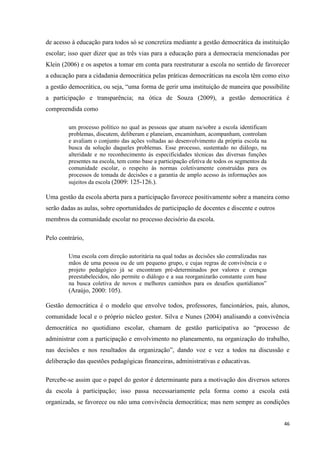 46
de acesso à educação para todos só se concretiza mediante a gestão democrática da instituição
escolar; isso quer dizer que as três vias para a educação para a democracia mencionadas por
Klein (2006) e os aspetos a tomar em conta para reestruturar a escola no sentido de favorecer
a educação para a cidadania democrática pelas práticas democráticas na escola têm como eixo
a gestão democrática, ou seja, ―uma forma de gerir uma instituição de maneira que possibilite
a participação e transparência; na ótica de Souza (2009), a gestão democrática é
compreendida como
um processo político no qual as pessoas que atuam na/sobre a escola identificam
problemas, discutem, deliberam e planeiam, encaminham, acompanham, controlam
e avaliam o conjunto das ações voltadas ao desenvolvimento da própria escola na
busca da solução daqueles problemas. Esse processo, sustentado no diálogo, na
alteridade e no reconhecimento às especificidades técnicas das diversas funções
presentes na escola, tem como base a participação efetiva de todos os segmentos da
comunidade escolar, o respeito às normas coletivamente construídas para os
processos de tomada de decisões e a garantia de amplo acesso às informações aos
sujeitos da escola (2009: 125-126.).
Uma gestão da escola aberta para a participação favorece positivamente sobre a maneira como
serão dadas as aulas, sobre oportunidades de participação de docentes e discente e outros
membros da comunidade escolar no processo decisório da escola.
Pelo contrário,
Uma escola com direção autoritária na qual todas as decisões são centralizadas nas
mãos de uma pessoa ou de um pequeno grupo, e cujas regras de convivência e o
projeto pedagógico já se encontram pré-determinados por valores e crenças
preestabelecidos, não permite o diálogo e a sua reorganizarão constante com base
na busca coletiva de novos e melhores caminhos para os desafios quotidianos‖
(Araújo, 2000: 105).
Gestão democrática é o modelo que envolve todos, professores, funcionários, pais, alunos,
comunidade local e o próprio núcleo gestor. Silva e Nunes (2004) analisando a convivência
democrática no quotidiano escolar, chamam de gestão participativa ao ―processo de
administrar com a participação e envolvimento no planeamento, na organização do trabalho,
nas decisões e nos resultados da organização‖, dando voz e vez a todos na discussão e
deliberação das questões pedagógicas financeiras, administrativas e educativas.
Percebe-se assim que o papel do gestor é determinante para a motivação dos diversos setores
da escola à participação; isso passa necessariamente pela forma como a escola está
organizada, se favorece ou não uma convivência democrática; mas nem sempre as condições
 