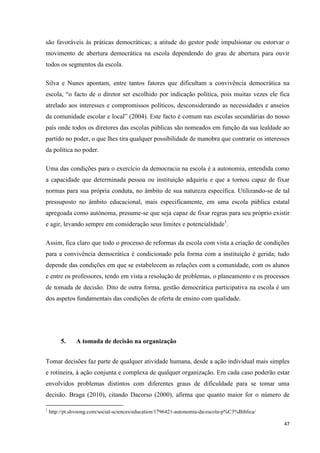 47
são favoráveis às práticas democráticas; a atitude do gestor pode impulsionar ou estorvar o
movimento de abertura democrática na escola dependendo do grau de abertura para ouvir
todos os segmentos da escola.
Silva e Nunes apontam, entre tantos fatores que dificultam a convivência democrática na
escola, ―o facto de o diretor ser escolhido por indicação política, pois muitas vezes ele fica
atrelado aos interesses e compromissos políticos, desconsiderando as necessidades e anseios
da comunidade escolar e local‖ (2004). Este facto é comum nas escolas secundárias do nosso
país onde todos os diretores das escolas públicas são nomeados em função da sua lealdade ao
partido no poder, o que lhes tira qualquer possibilidade de manobra que contrarie os interesses
da política no poder.
Uma das condições para o exercício da democracia na escola é a autonomia, entendida como
a capacidade que determinada pessoa ou instituição adquiriu e que a tornou capaz de fixar
normas para sua própria conduta, no âmbito de sua natureza específica. Utilizando-se de tal
pressuposto no âmbito educacional, mais especificamente, em uma escola pública estatal
apregoada como autónoma, presume-se que seja capaz de fixar regras para seu próprio existir
e agir, levando sempre em consideração seus limites e potencialidade1
.
Assim, fica claro que todo o processo de reformas da escola com vista a criação de condições
para a convivência democrática é condicionado pela forma com a instituição é gerida; tudo
depende das condições em que se estabelecem as relações com a comunidade, com os alunos
e entre os professores, tendo em vista a resolução de problemas, o planeamento e os processos
de tomada de decisão. Dito de outra forma, gestão democrática participativa na escola é um
dos aspetos fundamentais das condições de oferta de ensino com qualidade.
5. A tomada de decisão na organização
Tomar decisões faz parte de qualquer atividade humana, desde a ação individual mais simples
e rotineira, à ação conjunta e complexa de qualquer organização. Em cada caso poderão estar
envolvidos problemas distintos com diferentes graus de dificuldade para se tomar uma
decisão. Braga (2010), citando Dacorso (2000), afirma que quanto maior for o número de
1
http://pt.shvoong.com/social-sciences/education/1796421-autonomia-da-escola-p%C3%Biblica/
 