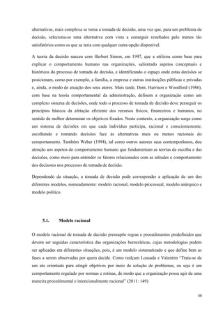 48
alternativas, mais complexa se torna a tomada de decisão, uma vez que, para um problema de
decisão, seleciona-se uma alternativa com vista a conseguir resultados pelo menos tão
satisfatórios como os que se teria com qualquer outra opção disponível.
A teoria da decisão nasceu com Herbert Simon, em 1947, que a utilizou como base para
explicar o comportamento humano nas organizações, salientado aspetos conceptuais e
históricos do processo de tomada de decisão, e identificando o espaço onde estas decisões se
posicionam, como por exemplo, a família, a empresa e outras instituições públicas e privadas
e, ainda, o modo de atuação dos seus atores. Mais tarde, Dent, Harrison e Woodford (1986),
com base na teoria comportamental da administração, definem a organização como um
complexo sistema de decisões, onde todo o processo de tomada de decisão deve perseguir os
princípios básicos da afetação eficiente dos recursos físicos, financeiros e humanos, no
sentido de melhor determinar os objetivos fixados. Neste contexto, a organização surge como
um sistema de decisões em que cada indivíduo participa, racional e conscientemente,
escolhendo e tomando decisões face às alternativas mais ou menos racionais do
comportamento. Também Weber (1994), tal como outros autores seus contemporâneos, deu
atenção aos aspetos do comportamento humano que fundamentam as teorias da escolha e das
decisões, como meio para entender os fatores relacionados com as atitudes e comportamento
dos decisores nos processos de tomada de decisão.
Dependendo da situação, a tomada de decisão pode corresponder a aplicação de um dos
diferentes modelos, nomeadamente: modelo racional, modelo processual, modelo anárquico e
modelo político.
5.1. Modelo racional
O modelo racional de tomada de decisão pressupõe regras e procedimentos predefinidos que
devem ser seguidas característica das organizações burocráticas, cujas metodologias podem
ser aplicadas em diferentes situações, pois, é um modelo sistematizado e que define bem as
fases a serem observadas por quem decide. Como realçam Lousada e Valentim ―Trata-se de
um ato orientado para atingir objetivos por meio da solução de problemas, ou seja é um
comportamento regulado por normas e rotinas, de modo que a organização possa agir de uma
maneira procedimental e intencionalmente racional‖ (2011: 149)
 