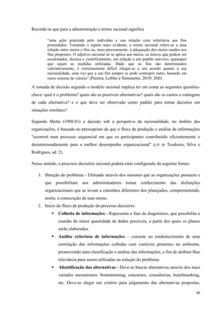 49
Recorde-se que para a administração o termo racional significa
―uma ação praticada pelo indivíduo e sua relação com referência aos fins
pretendidos. Tomando o aspeto mais evidente, o termo racional refere-se a uma
relação entre meios e fins ou, mais precisamente, à adequação dos meios usados aos
fins propostos. O adjetivo racional só se aplica aos meios, os únicos que podem ser
escalonados, técnica e cientificamente, em relação a um padrão unívoco, quaisquer
que sejam as medidas utilizadas. Dado que os fins são determinados
valorativamente, é extremamente difícil chegar-se a um acordo quanto à sua
racionalidade, uma vez que a um fim sempre se pode contrapor outro, baseado em
outro sistema de valores‖ (Pereira, Lobler e Simonetto, 2010: 260)
A tomada de decisão segundo o modelo racional implica ter em conta as seguintes questões-
chave: qual é o problema? quais são as possíveis alternativas? quais são os custos e vantagens
de cada alternativa? e o que deve ser observado como padrão para tomar decisões em
situações similares?
Segundo Motta (1988:81) a decisão sob a perspetiva da racionalidade, no âmbito das
organizações, é baseada no pressuposto de que o fluxo de produção e análise de informações
"ocorrerá num processo sequencial em que os participantes contribuirão eficientemente e
desinteressadamente para o melhor desempenho organizacional" (cit in Teodosio, Silva e
Rodrigues, sd: 2).
Nesse sentido, o processo decisório racional poderá estar configurado da seguinte forma:
1. Deteção do problema - Efetuado através dos sensores que as organizações possuem e
que possibilitam aos administradores tomar conhecimento das disfunções
organizacionais que as levam a caminhos diferentes dos planejados, comprometendo,
assim, a consecução de suas metas.
2. Início do fluxo de produção do processo decisório:
 Colheita de informações - Representa a fase de diagnóstico, que possibilita a
reunião da maior quantidade de dados possíveis, a partir dos quais os planos
serão elaborados.
 Análise criteriosa de informações – consiste no estabelecimento de uma
correlação das informações colhidas com variáveis presentes no ambiente,
promovendo uma classificação e análise das informações, a fim de atribuir-lhes
relevância para serem utilizadas na solução do problema.
 Identificação das alternativas - Deve-se buscar alternativas através dos mais
variados mecanismos: brainstorming, concursos, consultorias, benchmarking,
etc. Deve-se eleger um critério para julgamento das alternativas propostas,
 