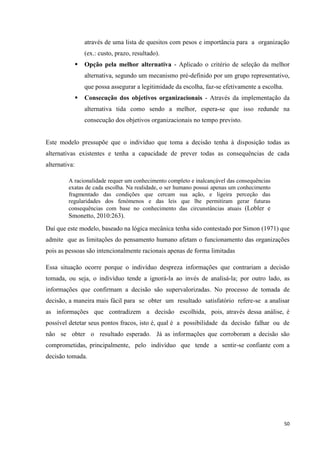 50
através de uma lista de quesitos com pesos e importância para a organização
(ex.: custo, prazo, resultado).
 Opção pela melhor alternativa - Aplicado o critério de seleção da melhor
alternativa, segundo um mecanismo pré-definido por um grupo representativo,
que possa assegurar a legitimidade da escolha, faz-se efetivamente a escolha.
 Consecução dos objetivos organizacionais - Através da implementação da
alternativa tida como sendo a melhor, espera-se que isso redunde na
consecução dos objetivos organizacionais no tempo previsto.
Este modelo pressupõe que o indivíduo que toma a decisão tenha à disposição todas as
alternativas existentes e tenha a capacidade de prever todas as consequências de cada
alternativa:
A racionalidade requer um conhecimento completo e inalcançável das consequências
exatas de cada escolha. Na realidade, o ser humano possui apenas um conhecimento
fragmentado das condições que cercam sua ação, e ligeira perceção das
regularidades dos fenómenos e das leis que lhe permitiram gerar futuras
consequências com base no conhecimento das circunstâncias atuais (Lobler e
Smonetto, 2010:263).
Daí que este modelo, baseado na lógica mecânica tenha sido contestado por Simon (1971) que
admite que as limitações do pensamento humano afetam o funcionamento das organizações
pois as pessoas são intencionalmente racionais apenas de forma limitadas
Essa situação ocorre porque o indivíduo despreza informações que contrariam a decisão
tomada, ou seja, o indivíduo tende a ignorá-la ao invés de analisá-la; por outro lado, as
informações que confirmam a decisão são supervalorizadas. No processo de tomada de
decisão, a maneira mais fácil para se obter um resultado satisfatório refere-se a analisar
as informações que contradizem a decisão escolhida, pois, através dessa análise, é
possível detetar seus pontos fracos, isto é, qual é a possibilidade da decisão falhar ou de
não se obter o resultado esperado. Já as informações que corroboram a decisão são
comprometidas, principalmente, pelo indivíduo que tende a sentir-se confiante com a
decisão tomada.
 