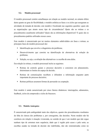 51
5.2. Modelo processual
O modelo processual contém semelhanças em relação ao modelo racional, no entanto difere
deste quanto ao grau de flexibilidade; o modelo enfatiza as fases e os ciclos que asseguram as
atividades de tomada de decisão; este modelo é focalizado nas seguintes questões: quais são
as organizações que atuam nesse tipo de circunstâncias? Quais são as rotinas e os
procedimentos usualmente utilizados? Quais são as informações disponíveis? E quais são os
procedimentos padrões utilizados nesses casos.
Este modelo é caracterizado por ter muitos elementos subdivididos em fases e rotinas; as
principais fases do modelo processual são:
 Identificação que envolve o diagnóstico do problema;
 Desenvolvimento que consiste na identificação de alternativas de solução do
problema;
 Seleção, ou seja, a avaliação das alternativas e a escolha de uma delas.
Em relação às rotinas, o modelo processual inclui as seguintes:
 Rotinas de controle guiam o processo decisório e consistem em planeamento,
determinam os limites do espaço da decisão;
 Rotinas de comunicações recolhem e difundem a informação enquanto parte
importante do processo decisório;
 Rotinas políticas assumem formas de persuasão ou cooptação.
Este modelo é ainda caracterizado por cinco fatores dinâmicos: interrupções, adiamentos,
feedback, ciclos de compressão e ciclos de fracassos.
5.3. Modelo Anárquico
É caracterizado pela ambiguidade tanto dos objetivos, quanto dos procedimentos resultantes
da falta de clareza dos problemas e, por conseguinte, das decisões. Neste modelo não há
coerência em relação à situação vivenciada, no sentido de que é um modelo que não segue
nenhum tipo de estrutura nem sequência, dado que é regido pelo acaso e pela sorte; as
escolhas usadas na tomada de decisão são indefinidas, não são sistematizadas como no
 