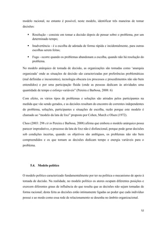 52
modelo racional, no entanto é possível, neste modelo, identificar três maneiras de tomar
decisões:
 Resolução - consiste em tomar a decisão depois de pensar sobre o problema, por um
determinado tempo;
 Inadvertência - é a escolha de adotada de forma rápida e incidentalmente, para outras
escolhas serem feitas;
 Fuga - ocorre quando os problemas abandonam a escolha, quando não há resolução do
problema.
No modelo anárquico de tomada de decisão, as organizações são tomadas como ‗anarquia
organizada‘ onde as situações de decisão são caracterizadas por preferências problemáticas
(mal definidas e incoerentes), tecnologia obscura (os processos e procedimentos não são bem
entendidos) e por uma participação fluida (onde as pessoas dedicam às atividades uma
quantidade de tempo e esforço variáveis‖ (Pereira e Barbosa, 2008: 6)
Com efeito, os vários tipos de problemas e soluções são atirados pelos participantes na
medida que vão sendo gerados, e as decisões resultam do encontro de correntes independentes
do problema, soluções, participantes e situações de escolha, razão porque este modelo é
chamado ao ―modelo da lata de lixo‖ proposto por Cohen, March e Olsen (1972).
Choo (2003: 298 cit in Pereira e Barbosa, 2008) afirma que embora o modelo anárquico possa
parecer improdutivo, o processo da lata de lixo não é disfuncional, porque pode gerar decisões
sob condições incertas, quando: os objetivos são ambíguos, os problemas não são bem
compreendidos e os que tomam as decisões dedicam tempo e energia variáveis para o
problema.
5.4. Modelo político
O modelo político caracterizado fundamentalmente por ter na política o mecanismo de apoio à
tomada de decisão. Na realidade, no modelo político os atores ocupam diferentes posições e
exercem diferentes graus de influência do que resulta que as decisões não sejam tomadas de
forma racional; desta feita as decisões estão intimamente ligadas ao poder que cada indivíduo
possui e ao modo como essa rede de relacionamento se desenha no âmbito organizacional.
 