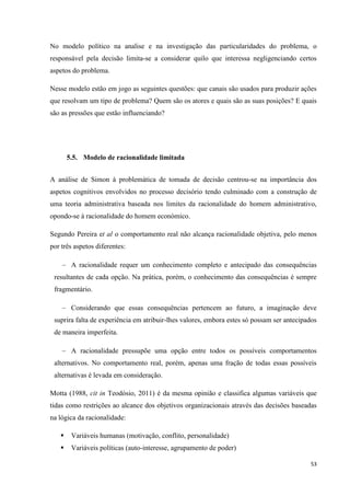 53
No modelo político na analise e na investigação das particularidades do problema, o
responsável pela decisão limita-se a considerar quilo que interessa negligenciando certos
aspetos do problema.
Nesse modelo estão em jogo as seguintes questões: que canais são usados para produzir ações
que resolvam um tipo de problema? Quem são os atores e quais são as suas posições? E quais
são as pressões que estão influenciando?
5.5. Modelo de racionalidade limitada
A análise de Simon à problemática de tomada de decisão centrou-se na importância dos
aspetos cognitivos envolvidos no processo decisório tendo culminado com a construção de
uma teoria administrativa baseada nos limites da racionalidade do homem administrativo,
opondo-se à racionalidade do homem económico.
Segundo Pereira et al o comportamento real não alcança racionalidade objetiva, pelo menos
por três aspetos diferentes:
A racionalidade requer um conhecimento completo e antecipado das consequências
resultantes de cada opção. Na prática, porém, o conhecimento das consequências é sempre
fragmentário.
Considerando que essas consequências pertencem ao futuro, a imaginação deve
suprira falta de experiência em atribuir-lhes valores, embora estes só possam ser antecipados
de maneira imperfeita.
A racionalidade pressupõe uma opção entre todos os possíveis comportamentos
alternativos. No comportamento real, porém, apenas uma fração de todas essas possíveis
alternativas é levada em consideração.
Motta (1988, cit in Teodósio, 2011) é da mesma opinião e classifica algumas variáveis que
tidas como restrições ao alcance dos objetivos organizacionais através das decisões baseadas
na lógica da racionalidade:
 Variáveis humanas (motivação, conflito, personalidade)
 Variáveis políticas (auto-interesse, agrupamento de poder)
 