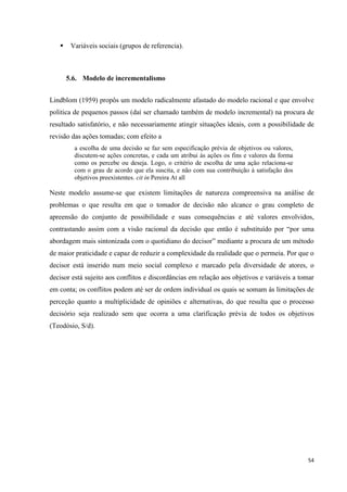 54
 Variáveis sociais (grupos de referencia).
5.6. Modelo de incrementalismo
Lindblom (1959) propôs um modelo radicalmente afastado do modelo racional e que envolve
politica de pequenos passos (daí ser chamado também de modelo incremental) na procura de
resultado satisfatório, e não necessariamente atingir situações ideais, com a possibilidade de
revisão das ações tomadas; com efeito a
a escolha de uma decisão se faz sem especificação prévia de objetivos ou valores,
discutem-se ações concretas, e cada um atribui às ações os fins e valores da forma
como os percebe ou deseja. Logo, o critério de escolha de uma ação relaciona-se
com o grau de acordo que ela suscita, e não com sua contribuição à satisfação dos
objetivos preexistentes. cit in Pereira At all
Neste modelo assume-se que existem limitações de natureza compreensiva na análise de
problemas o que resulta em que o tomador de decisão não alcance o grau completo de
apreensão do conjunto de possibilidade e suas consequências e até valores envolvidos,
contrastando assim com a visão racional da decisão que então é substituído por ―por uma
abordagem mais sintonizada com o quotidiano do decisor‖ mediante a procura de um método
de maior praticidade e capaz de reduzir a complexidade da realidade que o permeia. Por que o
decisor está inserido num meio social complexo e marcado pela diversidade de atores, o
decisor está sujeito aos conflitos e discordâncias em relação aos objetivos e variáveis a tomar
em conta; os conflitos podem até ser de ordem individual os quais se somam às limitações de
perceção quanto a multiplicidade de opiniões e alternativas, do que resulta que o processo
decisório seja realizado sem que ocorra a uma clarificação prévia de todos os objetivos
(Teodósio, S/d).
 