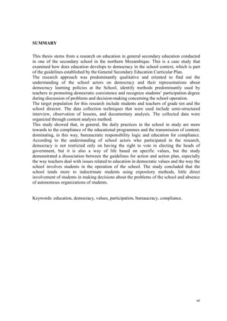 vii
SUMMARY
This thesis stems from a research on education in general secondary education conducted
in one of the secondary school in the northern Mozambique. This is a case study that
examined how does education develops to democracy in the school context, which is part
of the guidelines established by the General Secondary Education Curricular Plan.
The research approach was predominantly qualitative and oriented to find out the
understanding of the school actors on democracy and their representations about
democracy learning policies at the School, identify methods predominantly used by
teachers in promoting democratic coexistence and recognize students‘ participation degree
during discussion of problems and decision-making concerning the school operation.
The target population for this research include students and teachers of grade ten and the
school director. The data collection techniques that were used include semi-structured
interview, observation of lessons, and documentary analysis. The collected data were
organized through content analysis method.
This study showed that, in general, the daily practices in the school in study are more
towards to the compliance of the educational programmes and the transmission of content;
dominating, in this way, bureaucratic responsibility logic and education for compliance.
According to the understanding of school actors who participated in the research,
democracy is not restricted only on having the right to vote in electing the heads of
government, but it is also a way of life based on specific values, but the study
demonstrated a dissociation between the guidelines for action and action plan, especially
the way teachers deal with issues related to education in democratic values and the way the
school involves students in the operation of the school. The study concluded that the
school tends more to indoctrinate students using expository methods, little direct
involvement of students in making decisions about the problems of the school and absence
of autonomous organizations of students.
Keywords: education, democracy, values, participation, bureaucracy, compliance.
 