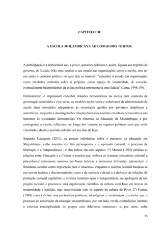 55
CAPITULO III
A ESCOLA MOÇAMBICANA AO LONGO DOS TEMPOS
A participação e a democracia são, a priori, questões políticas e, assim, ligadas aos regimes de
governo, do Estado. Não teria sentido o seu estudo nas organizações como a escola, sem ter
em conta o contexto político no qual elas se inserem: ―conceber o estudo das organizações
como entidades centradas sobre si próprias, como espaço de insularidade, de exceção,
eventualmente independentes da esfera politica representaria uma falácia" (Lima, 1998: 89).
Efetivamente, é impensável conceber relações democráticas na escola num contexto de
governação autoritária e vice-versa; os modelos taylorismos e weberianos de administração da
escola atrás abordados adequam-se às sociedades geridas por governos despóticos e
autoritários, enquanto a abordagem das relações humanas assentes em ideais democráticos são
inerentes às sociedades democráticas. Os sistemas de Educação de Moçambique, e por
conseguinte a escola, refletiram, ao longo dos tempos, os regimes políticos com que estão
vinculados, desde o período colonial até aos dias de hoje.
Segundo Uaciquete (2010), as poucas referências sobre o percurso da educação em
Moçambique, estão assentes em três pressupostos - a opressão colonial, o processo de
libertação e a independência - e têm ênfase em dois aspetos: 1º) Mazula (1995) enfatiza as
relações entre Educação e a Cultura e conclui que, embora os sistemas educativos colonial e
pós-colonial estivessem assentes em bases teóricas e interesses diferentes, apresentam o
fenómeno cultural como explicação para o insucesso: enquanto o sistema colonial baseava-se
em teorias racistas e discriminatórias como a de carência cultural e é defensor de relações de
produção colonial capitalista, o sistema instalado após a independência era apologista de um
projeto racional e procurava uma organização científica da cultura, com base em teorias da
modernidade e tradição, mas desarticulada com os aspetos da cultura do Povo. 2º) Gomez
(1999) coloca ênfase nos parâmetros políticos, ideológicos e económicos e conclui que o
processo de construção da educação moçambicana, por um lado, revela contradições internas
e externas (multiplicidade de grupos com diferentes interesses), e, por outro, sofre
 