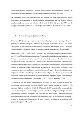 56
constrangimentos das instituições e agências internacionais (a pressão do Banco Mundial e do
Fundo Monetário Internacional (FMI) e a destabilização e boicote sul africano).
De uma forma geral a educação escolar em Moçambique tem como referências dois marcos
importantes, nomeadamente, o período antes da independência, que vai desde a primeira
regulamentação do ensino nas colónias a 2 de abril de 1845 até junho de 1975, ano da
independência de Moçambique; e o período pós-independência, de 1975 até aos dias de hoje.
1. A educação no período do colonialismo
Uaciquete (2010) refere que a primeira providência legal que visa a organização do ensino
primário no ultramar português é publicada em 1846; dez anos depois, em 1854, são criadas
as primeiras escolas primárias em Moçambique (na Ilha de Moçambique, no Ibo, Quelimane,
Sena, Inhambane e Lourenço Marques), que na prática não passavam para além do papel.
Gomez (1999, cit in Uciquete, 2010: 13), destaca que, com uma população de 4000 habitantes
em 1909, em Moçambique existiam apenas 56 escolas destinadas à poucas crianças; por outro
lado, as poucas escolas existentes encontravam-se subdivididas em escolas oficiais destinadas
aos filhos de colonos e assimilados, e outras escolas chamadas elementares e destinadas aos
indígenas, evidenciando assim o seu carácter discriminatório e reducionista. Tratava-se de um
sistema de educação criado para justificar a colonização como missão civilizadora; num
contexto em que os moçambicanos eram considerados selvagens e desprovidos de cultura, era
imperioso conceber uma educação para ―conduzir o indígena da vida selvagem para a vida
civilizada, formar-lhe a consciência de cidadão português e prepará-lo para a luta pela vida,
tornando-o mais útil à sociedade e a si próprio‖ (MEC, 1980, cit in Gomez, 1999).
A instituição de um ensino discriminatório, na altura, foi alvo de muitas críticas por
organismos internacionais e o regime colonial sempre tentou justificar-se. Mazula (1995)
aponta o Diploma Legislativo nº 238, de 17 de maio de 1930, que justifica a separação dos
dois ensinos: enquanto o ensino indígena, ensino destinado aos indígenas, tinha por fim elevar
gradualmente o da vida selvagem à vida civilizada dos povos cultos a população autóctone
das províncias ultramarinas, o ensino primário elementar, para os não indígenas, visava dar à
criança os instrumentos fundamentais de todo o saber e as bases de uma cultura geral,
preparando-a para a vida social.
 