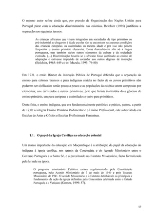 57
O mesmo autor refere ainda que, por pressão da Organização das Nações Unidas para
Portugal parar com a educação discriminatória nas colónias, Belchior (1965) justificou a
separação nos seguintes termos:
As crianças africanas que vivem integrados em sociedades de tipo primitivo ou
pré-industrial ao chegarem à idade escolar não se encontram nas mesmas condições
das crianças europeias ou assimiladas da mesma idade e por isso não podem
frequentar o ensino primário elementar. Essas desconhecem não só a língua
portuguesa, mas também vários outros elementos da cultura e da sociedade
evoluída. (…) Discriminação haveria se o africano fosse confinado ao ensino de
adaptação e estivesse impedido de ascender aos outros degraus de instrução
(Belchior, 1965: 649 cit in Mazula, 1995: 79-80)
Em 1931, o então Diretor da Instrução Pública de Portugal defendia que a separação do
ensino para colonos brancos e para indígenas residia no facto de os povos primitivos não
poderem ser civilizados senão pouco a pouco e as populações da colónia serem compostas por
elementos, uns civilizados e outros primitivos, pelo que foram instituídos dois géneros de
ensino primário, um para europeus e assimilados e outro para primitivos.
Desta feita, o ensino indígena, que era fundamentalmente patriótico e prático, passou, a partir
de 1930, a integrar Ensino Primário Rudimentar e o Ensino Profissional, este subdividido em
Escolas de Artes e Ofícios e Escolas Profissionais Femininas.
1.1. O papel da Igreja Católica na educação colonial
Um marco importante da educação em Moçambique é a atribuição do papel da educação do
indígena à igreja católica, nos termos da Concordata e do Acordo Missionário entre o
Governo Português e a Santa Sé, e o preceituado no Estatuto Missionário, facto formalizado
pela lei mãe na época.
O programa missionário Católico estava regulamentado pela Constituição
portuguesa, pelo Acordo Missionário de 7 de maio de 1940 e pelo Estatuto
Missionário de 1941. O acordo Missionário e o Estatuto detalhavam os princípios e
fundamentos da ação da igreja definidos pela Concordata celebrada entre o Estado
Português e o Vaticano (Gomez, 1999: 57).
 