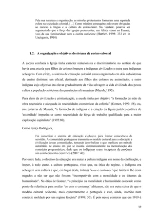 59
Pela sua natureza e organização, as missões protestantes formaram uma separada
esfera na sociedade colonial. […] Como missões estrangeiras não eram obrigadas
ao recurso à língua e à cultura do colonizador. Na verdade, poderia ser
argumentado que a força das igrejas protestantes, em África como na Europa,
veio da sua familiaridade com a escrita autóctone (Harrier, 1998: 333 cit in
Uaciquete, 1910)
1.2. A organização e objetivos do sistema de ensino colonial
A escola confiada à Igreja tinha carácter reducionista e discriminatório no sentido de que
havia uma escola para filhos de colonos brancos e indígenas civilizados e outra para indígenas
selvagens. Com efeito, o sistema de educação colonial estava organizado em dois subsistemas
de ensino distintos: um oficial, destinado aos filhos dos colonos ou assimilados, e outro
indígena cujo objetivo era elevar gradualmente da vida selvagem à vida civilizada dos povos
cultos a população autóctone das províncias ultramarinas (Mazula,1995).
Para além da civilização e cristianização, a escola tinha por objetivo "a formação de mão de
obra necessária e adequada às necessidades económicas da colónia‖ (Gomez, 1999: 58), ou,
nas palavras de Mazula, ―a formação do indígena e a criação da figura jurídico-política de
'assimilado' impunha-se como necessidade de força do trabalho qualificada para a maior
exploração capitalista‖ (1995:80).
Como realça Rodrigues,
Foi concebido o sistema de educação exclusivo para formar consciência de
servidão. A comunidade portuguesa transmitiu o modelo cultural para a educação e
civilização dessas comunidades, tentando destribalizar o que implicou um método
autoritário de ensino em que se insistia sistematicamente na memorização dos
conteúdos programáticos, dado que os indígenas eram incapazes de produzir
um conhecimento científico (2007: 40).
Por outro lado, o objetivo da educação era matar a cultura indígena em nome da civilização, e
impor, à todo custo, a cultura portuguesa, visto que, na ótica do regime, o indígena era
selvagem sem cultura e que, em lugar desta, tinham ‗usos e costumes’ que também lhe eram
negados a não ser que não fossem ―incompatíveis com a moralidade e os ditames da
humanidade‖. Na ótica de Gomez, ―o princípio da moralidade e humanidade colocado como
ponto de referência para avaliar ‗os usos e costumes‘ africanos, não era outra coisa do que o
modelo cultural ocidental, mais concretamente o português e este, ainda, inserido num
contexto moldado por um regime fascista‖ (1999: 50). É pois nesse contexto que em 1919 é
 