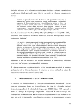 60
instituída, sob forma de lei, a figura de assimilado (que significava civilizado, europeizado ou
simplesmente cidadão português), cujo objetivo era conferir a cidadania portuguesa aos
nativos.
Mediante a aprovação numa série de testes e pelo pagamento duma cota, o
moçambicano usufruía dum conjunto de direitos, nomeadamente a isenção do
pagamento de determinados impostos, a possibilidade de registar os filhos e a
isenção do trabalho forçado, entre outros. O assimilado devia saber ler, escrever e
falar português; possuir meios suficientes para sustentar a família, ter bom
comportamento, e necessária educação e hábitos individuais e sociais de modo a
poder viver sob a lei pública e privada de Portugal (Rodrigues, 2007:39).
Sumich, baseando-se em Mondlane (1969), O‘Laughlin (2000) e Penvenne (1982 e 1989),
descreve a forma de obter o estatuto de "assimilado" e os seus privilégios face aos que
continuavam "indígenas":
Para se obter o estatuto de assimilado era necessário satisfazer determinados critérios
legais. Os candidatos tinham de jurar lealdade ao Estado colonial, falar apenas
português nas suas casas, adotar hábitos «europeus», abandonar crenças «bárbaras» e
obter um atestado de um funcionário português que garantisse a sua probidade.
Quem cumprisse estes requisitos recebia, teoricamente, os mesmos direitos legais
que os portugueses. Embora assim não fosse na prática, os assimilados obtinham de
facto uma ampla variedade de privilégios, como a isenção de trabalhos forçados, o
acesso facilitado à residência urbana, à educação e ao emprego, e um pequeno
conjunto de direitos civis, passando a estar sob a alçada da lei civil, ao contrário dos
indígenas, que estavam sujeitos à lei «consuetudinária» (2008: 325).
Facilmente se nota que a condição para ascender ao estatuto de assimilado era o indígena
negar o seu ―eu‖ africano e aceitar a cidadania portuguesa.
É evidente que durante o período colonial, a melhor instrução a que a maioria da populaça
podia aspirar não ia além de alguns anos de catecismo na missão católica local a troco de
emolumentos e de trabalho manual (Gómez, 1999).
2. A Educação durante a Luta de Libertação Nacional
A conceção e o desenvolvimento da "educação verdadeiramente moçambicana" foi um
processo intimamente ligado ao desenvolvimento da Luta de Libertação Nacional
desencadeada pela Frente de Libertação de Moçambique (FRELIMO) em 1964. Logo cedo a
Frente de Libertação de Moçambique compreendeu a necessidade de fazer da educação uma
frente paralela à da luta armada, por um lado como reconhecimento de que a educação em
vigor não servia os interesses dos moçambicanos e, por outro, a carência de quadros formados
 