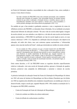61
na Frente de Libertação impunha a necessidade de aliar a educação à luta, como condição o
sucesso. Como observa Gomez,
Em toda a história da FRELIMO existe uma constante procuração, uma verdadeira
obsessão pela formação de quadros. Esta necessidade decorre da pesada herança
colonial no que refere à educação e formação técnica e científica: poucos eram os
moçambicanos formados com nível superior e mesmo com o nível secundário; o
ensino primário abrangeu uma ínfima minoria da população (1995: 131).
Na medida em que a luta armada ia ganhando contornos e com o surgimento de zonas de
influência exclusiva da FREIMO, as chamadas Zonas Libertadas, foi-se moldando um projeto
educacional diferente da educação colonial: ―De uma visão de escola ainda ligada à imagem
da escola colonial, aos seus métodos e aos objetivos, e da ideia de uma escola com horizontes
apenas nacionalistas, a FRELIMO foi perfilando um tipo de escola ligada ao povo, às suas
causas e interesses‖ (1995: 131). Impunha-se a definição clara da conceção e dos objetivos da
educação, até então não claros, mas com contornos apenas nacionalistas e ―referenciada
apenas como uma das tarefas da Frente‖, ainda que ministrada nos moldes do ensino colonial:
Foi em outubro de 1966 a primeira vez que o Comité Central (CC) da FRELIMO
tratou especificamente da educação. (…). Nesta reunião é afirmado o papel de relevo
especial a desempenhar pela educação para permitir ao povo moçambicano realizar
com eficiência as tarefas importantes da Revolução que, naquele momento era
principalmente estender a luta armada a todas as províncias de Moçambique. (…)
Uma função específica da para a educação: formar quadros necessários para a ação
politica e armada; e para as tarefas de reconstrução nacional, e em primeiro lugar, as
da produção (Gomez,1999: 131).
Entre outras decisões, o CC da FRELIMO tomou as seguintes decisões especificamente
relativas à educação: criar uma escola de formação política, apressar a formação de quadros
técnicos, promover uma campanha de alfabetização e aumentar o número de escolas
primárias.
A primeira instituição de educação formal da Frente de Libertação de Moçambique foi aberta
em 1963 sob nome de Instituto de Moçambique em Dar-es-Salam (Tanzânia) que iria fechar
em 1968 na sequência dos distúrbios dos estudantes moçambicanos; na medida que a luta ia se
desenvolvendo, surgia a escola que, segundo Mazula (1995: 109) citando as resoluções do I e
II congresso da FRELIMO, constituía:
- Centro de Formação da Frente de Libertação de Moçambique;
- Centro de combate aos hábitos da cultura tradicional;
- Centro de difusão de conhecimento científico;
 