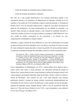 62
- Centro de formação de combatentes para a exigência da luta; e
- Centro de formação de produtores e dirigentes.
Nos anos 70, a luta armada transformou-se em revolução democrática popular e por
conseguinte, durante a II Conferência do Departamento da Educação realizada de 26 de
setembro a 3 de outubro de 1970, foi definido o objetivo central da educação, a ―Formação do
Homem Novo‖ livre de conceções supersticiosas e subjetivas, com plena consciência do
poder da sua inteligência e da força transformadora do seu trabalho na sociedade e na
natureza. Outra inovação na educação durante a Luta Armada de Libertação Nacional é a
atitude face à mulher; de facto no seu leque de objetivos estratégicos a FRELIMO prevê ―criar
nova atitude na mulher, emancipa-la na sua consciência, e no homem um novo
comportamento e mentalidade em relação à mulher‖.
Entretanto, o regime colonial não ficou indiferente ao curso dos acontecimentos. Em reação
ao desenvolvimento da luta de libertação, houve um relativo crescimento do ensino nos anos
60, como estratégia do regime para deter o avanço da guerrilha. No mesmo período registou-
se ainda uma acentuada fiscalização das autoridades coloniais às escolas missionárias rurais:
Na década de 1960, o Estado colonial aumentou drasticamente as oportunidades
educativas ao dispor da população africana, num esforço para conquistar «o coração
e o espírito» do povo, para o dissuadir de lutar pela libertação, ainda que com
escassos resultados práticos: «Apenas 1% da população — cerca de 80 000 pessoas
— tinha ido além dos quatro anos de ensino básico e a maioria destes eram colonos
portugueses. Em 1973 apenas 40 dos cerca de 3000 estudantes universitários eram
africanos» Minter (1996: 22, cit in Sumich, 2008: 334).
Com a independência de Moçambique, em 1975, o estado definiu novos objetivos para a
escola. Assim, entre outros, a escola constituía ―um instrumento principal de criação do
Homem Novo, homem liberto de toda a carga ideológica e política da formação colonial e dos
valores negativos da formação tradicional, capaz de assimilar e utilizar a ciência e a técnica o
serviço da Revolução‖, num contexto em que o país ainda apresenta uma estrutura
patrimonial, material e humano do sistema colonial, caracterizado fundamentalmente por
insuficiência da rede escolar, escassez de professores e outros quadros do setor de educação,
explosão da população escolar. Segundo Mazula (1995), a taxa de crescimento anual dos
alunos no 1º Grau do Ensino Primário, foi de 15,5%, o que corresponde a uma subida de
671.617 em 1975 para 1.363.000 em 1977.
 