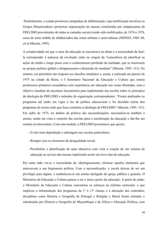 63
Paralelamente, o estado promoveu campanhas de alfabetização, cuja mobilização envolveu os
Grupos Dinamizadores (primeiras organizações de massas constituídas por simpatizantes da
FRELIMO provenientes de todas as camadas sociais) tendo sido mobilizados, de 1974 a 1978,
cerca de meio milhão de alfabetizados das zonas urbanas e semi-urbanas (MINED, 1988: 60,
cit in Mazula, 1995).
A complexidade em que o setor da educação se encontrava na altura e a necessidade de fazê-
la corresponder à natureza da revolução estão na origem da ―consciência de planificar as
ações de médio e longo prazo com o conhecimento profundo da realidade, que se inserissem
no projeto politico global e ultrapassassem a dimensão do imediato‖ (Mazula, 1995: 151). No
entanto, era prioritário dar resposta aos desafios imediatos e, assim, é realizada em janeiro de
1975 na cidade da Beira, o I Seminário Nacional da Educação e Cultura que reuniu
professores primários secundários com experiência em educação nas zonas libertadas, com o
objetivo imediato de encontrar mecanismos para implementar nas escolas todos os princípios
da ideologia da FRELIMO e métodos de organização correspondentes. ―Foram analisados os
programas até então em vigor à luz da política educacional e foi decidido retirar dos
programas de ensino tudo que fosse contrário à ideologia da FRELIMO‖ (Mazula, 1995: 151).
Em julho de 1975, no âmbito da política das nacionalizações, nacionaliza-se também o
ensino, tendo em vista o controlo das escolas para a socialização da educação e dar-lhe um
sentido revolucionário. Com esta medida, a FRELIMO proclamava que queria:
- Evitar mais depredação e sabotagens nas escolas particulares;
- Romper com os elementos de desigualdade social;
- Possibilitar a planificação da ação educativa com vista à criação de um sistema de
educação ao serviço das massas implicando assim um novo tipo de educação.
Por outro lado via-se a necessidade de, ideologicamente, eliminar aqueles elementos que
entravavam a sua hegemonia política. Com a nacionalização, a escola deixou de ser um
privilégio para alguns, e estabeleceu-se um ensino desligado da igreja, público e gratuito. O
Ministério da Educação e Cultura passou a ser o único gestor da educação. A partir de então,
o Ministério da Educação e Cultura concentrou os esforços na reforma curricular, o que
implicou a reformulação dos programas da 1ª à 11ª classes e a alteração dos conteúdos;
disciplinas como História e Geografia de Portugal e Religião e Moral foram retiradas e
substituídas por Historia e Geografia de Moçambique e da África e Educação Política, com
 