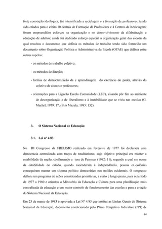 64
forte conotação ideológica; foi intensificada a reciclagem e a formação de professores, tendo
sido criados para o efeito 10 centros de Formação de Professores e 4 Centros de Reciclagem;
foram empreendidos esforços na organização e no desenvolvimento da alfabetização e
educação de adultos; ainda foi dedicado esforço especial à organização geral das escolas da
qual resultou o documento que definia os métodos de trabalho tendo sido fornecido um
documento sobre Organização Politica e Administrativa da Escola (OPAE) que definia entre
outros aspetos:
- os métodos de trabalho coletivo;
- os métodos de direção;
- formas de democratização da e aprendizagem do exercício do poder, através do
coletivo de alunos e professores;
- orientações para a Ligação Escola Comunidade (LEC), visando pôr fim ao ambiente
de desorganização e de liberalismo e à instabilidade que se vivia nas escolas (G.
Machel, 1979: 17, cit in Mazula, 1995: 152).
3. O Sistema Nacional de Educação
3.1. Lei nº 4/83
No III Congresso da FRELIMO realizado em fevereiro de 1977 foi declarada uma
democracia centralizada com traços de totalitarismo, cujo objetivo principal era manter a
estabilidade da nação, confirmando a tese de Pateman (1992: 11), segundo a qual em nome
da estabilidade do estado, quando ascenderam à independência, poucas ex-colónias
conseguiram manter um sistema político democrático nos moldes ocidentais. O congresso
definiu um programa de ações consideradas prioritárias, a curto e longo prazo, para o período
de 1977 a 1980 e orientou o Ministério da Educação e Cultura para uma planificação mais
centralizada da educação e um maior controlo de funcionamento das escolas e para a criação
do Sistema Nacional da Educação.
Em 23 de março de 1983 é aprovada a Lei Nº 4/83 que institui as Linhas Gerais do Sistema
Nacional da Educação, documento condicionado pelo Plano Perspetivo Indicativo (PPI) de
 