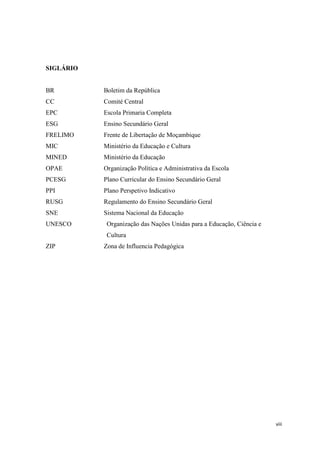 viii
SIGLÁRIO
BR Boletim da República
CC Comité Central
EPC Escola Primaria Completa
ESG Ensino Secundário Geral
FRELIMO Frente de Libertação de Moçambique
MIC Ministério da Educação e Cultura
MINED Ministério da Educação
OPAE Organização Política e Administrativa da Escola
PCESG Plano Curricular do Ensino Secundário Geral
PPI Plano Perspetivo Indicativo
RUSG Regulamento do Ensino Secundário Geral
SNE Sistema Nacional da Educação
UNESCO Organização das Nações Unidas para a Educação, Ciência e
Cultura
ZIP Zona de Influencia Pedagógica
 