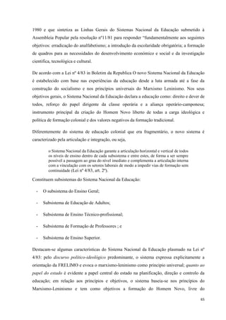 65
1980 e que sintetiza as Linhas Gerais do Sistemas Nacional da Educação submetido à
Assembleia Popular pela resolução nº11/81 para responder ―fundamentalmente aos seguintes
objetivos: erradicação do analfabetismo; a introdução da escolaridade obrigatória; a formação
de quadros para as necessidades do desenvolvimento económico e social e da investigação
cientifica, tecnológica e cultural.
De acordo com a Lei nº 4/83 in Boletim da Republica O novo Sistema Nacional da Educação
é estabelecido com base nas experiências da educação desde a luta armada até a fase da
construção do socialismo e nos princípios universais do Marxismo Leninismo. Nos seus
objetivos gerais, o Sistema Nacional da Educação declara a educação como: direito e dever de
todos, reforço do papel dirigente da classe operária e a aliança operário-camponesa;
instrumento principal da criação do Homem Novo liberto de todas a carga ideológica e
política de formação colonial e dos valores negativos da formação tradicional.
Diferentemente do sistema de educação colonial que era fragmentário, o novo sistema é
caracterizado pela articulação e integração, ou seja,
o Sistema Nacional da Educação garante a articulação horizontal e vertical de todos
os níveis de ensino dentro de cada subsistema e entre estes, de forma a ser sempre
possível a passagem ao grau do nível imediato e complementa a articulação interna
com a vinculação com os setores laborais de modo a impedir vias de formação sem
continuidade (Lei nº 4/83, art. 2º).
Constituem subsistemas do Sistema Nacional da Educação:
- O subsistema do Ensino Geral;
- Subsistema de Educação de Adultos;
- Subsistema de Ensino Técnico-profissional;
- Subsistema de Formação de Professores ; e
- Subsistema de Ensino Superior.
Destacam-se algumas características do Sistema Nacional da Educação plasmado na Lei nº
4/83: pelo discurso político-ideológico predominante, o sistema expressa explicitamente a
orientação da FRELIMO e evoca o marxismo-leninismo como principio universal; quanto ao
papel do estado é evidente a papel central do estado na planificação, direção e controlo da
educação; em relação aos princípios e objetivos, o sistema baseia-se nos princípios do
Marxismo-Leninismo e tem como objetivos a formação do Homem Novo, livre do
 