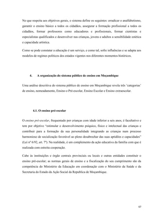 67
No que respeita aos objetivos gerais, o sistema define os seguintes: erradicar o analfabetismo,
garantir o ensino básico a todos os cidadãos, assegurar a formação profissional a todos os
cidadãos, formar professores como educadores e profissionais, formar cientistas e
especialistas qualificados e desenvolver nas crianças, jovens e adultos a sensibilidade estética
e capacidade artística.
Como se pode constatar a educação é um serviço, e como tal, sofre influências e se adapta aos
modelos de regimes políticos dos estados vigentes nos diferentes momentos históricos.
4. A organização do sistema público de ensino em Moçambique
Uma análise descritiva do sistema público de ensino em Moçambique revela três ‗categorias‘
de ensino, nomeadamente, Ensino o Pré-escolar, Ensino Escolar e Ensino extraescolar.
4.1. O ensino pré-escolar
O ensino pré-escolar, frequentado por crianças com idade inferior a seis anos, é facultativo e
tem por objetivo ―estimular o desenvolvimento psíquico, físico e intelectual das crianças e
contribuir para a formação da sua personalidade integrando as crianças num processo
harmonioso de socialização favorável ao pleno desabrochar das suas aptidões e capacidades‖
(Lei nº 6/92, art. 7º). Na realidade, é um complemento da ação educativa da família com que é
realizada com estreita cooperação.
Cabe às instituições e órgão centrais provinciais ou locais e outras entidades constituir o
ensino pré-escolar; as normas gerais de ensino e a fiscalização do seu cumprimento são da
competência do Ministério da Educação em coordenação com o Ministério da Saúde e da
Secretaria do Estado da Ação Social da Republica de Moçambique.
 