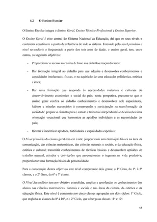 68
4.2 O Ensino Escolar
O Ensino Escolar integra o Ensino Geral, Ensino Técnico-Profissional e Ensino Superior.
O Ensino Geral é eixo central do Sistema Nacional da Educação, daí que os seus níveis e
conteúdos constituem o ponto de referência de todo o sistema. Formado pelo nível primário e
nível secundário e frequentado a partir dos seis anos de idade, o ensino geral, tem, entre
outros, os seguintes objetivos:
- Proporcionar o acesso ao ensino de base aos cidadãos moçambicanos;
- Dar formação integral ao cidadão para que adquira e desenvolva conhecimentos e
capacidades intelectuais, físicas, e na aquisição de uma educação politécnica, estética
e ética;
- Dar uma formação que responda às necessidades materiais e culturais do
desenvolvimento económico e social do país; nesta perspetiva, presume-se que o
ensino geral confira ao cidadão conhecimentos e desenvolver nele capacidades,
hábitos e atitudes necessários à compreensão e participação na transformação da
sociedade; prepare o cidadão para o estudo e trabalho independentes e desenvolva uma
orientação vocacional que harmonize as aptidões individuais e as necessidades do
país;
- Detetar e incentivar aptidões, habilidades e capacidades especiais;
O Nível primário do ensino geral tem em vista: proporcionar uma formação básica na área da
comunicação, das ciências matemáticas, das ciências naturais e sociais, e da educação física,
estética e cultural; transmitir conhecimentos de técnicas básicas e desenvolver aptidões de
trabalho manual, atitudes e convicções que proporcionem o ingresso na vida produtiva;
proporcionar uma formação básica da personalidade.
Para a consecução destes objetivos este nível compreende dois graus: o 1º Grau, da 1ª. à 5ª
classes, e o 2º Grau, da 6ª e 7ª classe.
O Nível Secundário tem por objetivo consolidar, ampliar e aprofundar os conhecimentos dos
alunos nas ciências matemáticas, naturais e sociais e nas áreas da cultura, da estética e da
educação física. Este nível é composto por cinco classes agrupadas em dois ciclos: 1º Ciclo,
que engloba as classes da 8ª à 10ª, e o 2º Ciclo, que alberga as classes 11ª e 12ª.
 