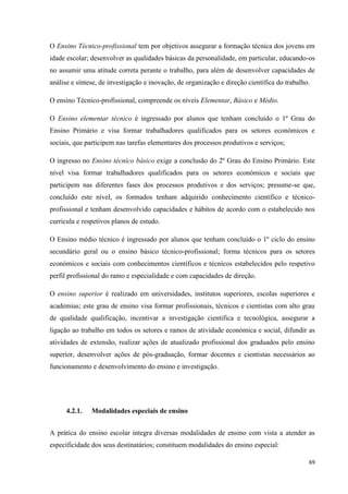 69
O Ensino Técnico-profissional tem por objetivos assegurar a formação técnica dos jovens em
idade escolar; desenvolver as qualidades básicas da personalidade, em particular, educando-os
no assumir uma atitude correta perante o trabalho, para além de desenvolver capacidades de
análise e síntese, de investigação e inovação, de organização e direção científica do trabalho.
O ensino Técnico-profissional, compreende os níveis Elementar, Básico e Médio.
O Ensino elementar técnico é ingressado por alunos que tenham concluído o 1º Grau do
Ensino Primário e visa formar trabalhadores qualificados para os setores económicos e
sociais, que participem nas tarefas elementares dos processos produtivos e serviços;
O ingresso no Ensino técnico básico exige a conclusão do 2º Grau do Ensino Primário. Este
nível visa formar trabalhadores qualificados para os setores económicos e sociais que
participem nas diferentes fases dos processos produtivos e dos serviços; presume-se que,
concluído este nível, os formados tenham adquirido conhecimento científico e técnico-
profissional e tenham desenvolvido capacidades e hábitos de acordo com o estabelecido nos
curricula e respetivos planos de estudo.
O Ensino médio técnico é ingressado por alunos que tenham concluído o 1º ciclo do ensino
secundário geral ou o ensino básico técnico-profissional; forma técnicos para os setores
económicos e sociais com conhecimentos científicos e técnicos estabelecidos pelo respetivo
perfil profissional do ramo e especialidade e com capacidades de direção.
O ensino superior é realizado em universidades, institutos superiores, escolas superiores e
academias; este grau de ensino visa formar profissionais, técnicos e cientistas com alto grau
de qualidade qualificação, incentivar a investigação cientifica e tecnológica, assegurar a
ligação ao trabalho em todos os setores e ramos de atividade económica e social, difundir as
atividades de extensão, realizar ações de atualizado profissional dos graduados pelo ensino
superior, desenvolver ações de pós-graduação, formar docentes e cientistas necessários ao
funcionamento e desenvolvimento do ensino e investigação.
4.2.1. Modalidades especiais de ensino
A prática do ensino escolar integra diversas modalidades de ensino com vista a atender as
especificidade dos seus destinatários; constituem modalidades do ensino especial:
 