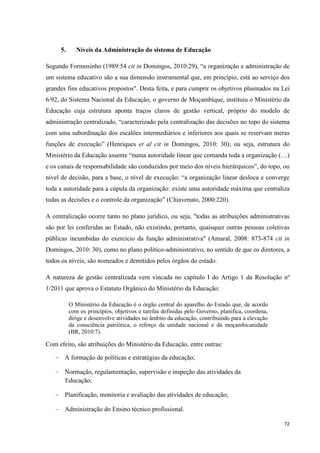 72
5. Níveis da Administração do sistema de Educação
Segundo Formosinho (1989:54 cit in Domingos, 2010:29), ―a organização e administração de
um sistema educativo são a sua dimensão instrumental que, em princípio, está ao serviço dos
grandes fins educativos propostos". Desta feita, e para cumprir os objetivos plasmados na Lei
6/92, do Sistema Nacional da Educação, o governo de Moçambique, instituiu o Ministério da
Educação cuja estrutura aponta traços claros de gestão vertical, próprio do modelo de
administração centralizado, ―caracterizado pela centralização das decisões no topo do sistema
com uma subordinação dos escalões intermediários e inferiores aos quais se reservam meras
funções de execução‖ (Henriques et al cit in Domingos, 2010: 30); ou seja, estrutura do
Ministério da Educação assente ―numa autoridade linear que comanda toda a organização (…)
e os canais de responsabilidade são conduzidos por meio dos níveis hierárquicos‖, do topo, ou
nível de decisão, para a base, o nível de execução: ―a organização linear desloca e converge
toda a autoridade para a cúpula da organização: existe uma autoridade máxima que centraliza
todas as decisões e o controle da organização‖ (Chiavenato, 2000:220).
A centralização ocorre tanto no plano jurídico, ou seja, "todas as atribuições administrativas
são por lei conferidas ao Estado, não existindo, portanto, quaisquer outras pessoas coletivas
públicas incumbidas do exercício da função administrativa" (Amaral, 2008: 873-874 cit in
Domingos, 2010: 30), como no plano político-administrativo, no sentido de que os diretores, a
todos os níveis, são nomeados e demitidos pelos órgãos do estado.
A natureza de gestão centralizada vem vincada no capítulo I do Artigo 1 da Resolução nº
1/2011 que aprova o Estatuto Orgânico do Ministério da Educação:
O Ministério da Educação é o órgão central do aparelho do Estado que, de acordo
com os princípios, objetivos e tarefas definidas pelo Governo, planifica, coordena,
dirige e desenvolve atividades no âmbito da educação, contribuindo para a elevação
da consciência patriótica, o reforço da unidade nacional e da moçambicanidade
(BR, 2010:7).
Com efeito, são atribuições do Ministério da Educação, entre outras:
A formação de políticas e estratégias da educação;
Normação, regulamentação, supervisão e inspeção das atividades da
Educação;
Planificação, monitoria e avaliação das atividades de educação;
Administração do Ensino técnico profissional.
 