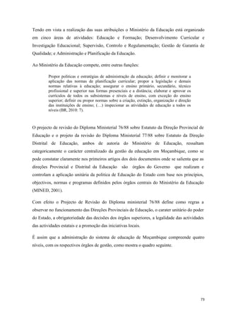 73
Tendo em vista a realização das suas atribuições o Ministério da Educação está organizado
em cinco áreas de atividades: Educação e Formação; Desenvolvimento Curricular e
Investigação Educacional; Supervisão, Controlo e Regulamentação; Gestão de Garantia de
Qualidade; e Administração e Planificação da Educação.
Ao Ministério da Educação compete, entre outras funções:
Propor politicas e estratégias de administração da educação; definir e monitorar a
aplicação das normas de planificação curricular; propor a legislação e demais
normas relativas à educação; assegurar o ensino primário, secundário, técnico
profissional e superior nas formas presenciais e a distância; elaborar e aprovar os
currículos de todos os subsistemas e níveis de ensino, com exceção do ensino
superior; definir ou propor normas sobre a criação, extinção, organização e direção
das instituições de ensino; (…) inspecionar as atividades de educação a todos os
níveis (BR, 2010: 7).
O projecto de revisão do Diploma Ministerial 76/88 sobre Estatuto da Direção Provincial de
Educação e o projeto da revisão do Diploma Ministerial 77/88 sobre Estatuto da Direção
Distrital de Educação, ambos de autoria do Ministério de Educação, ressaltam
categoricamente o carácter centralizado da gestão da educação em Moçambique, como se
pode constatar claramente nos primeiros artigos dos dois documentos onde se salienta que as
direções Provincial e Distrital da Educação são órgãos do Governo que realizam e
controlam a aplicação unitária da politica de Educação do Estado com base nos princípios,
objectivos, normas e programas definidos pelos órgãos centrais do Ministério da Educação
(MINED, 2001).
Com efeito o Projecto de Revisão do Diploma ministerial 76/88 define como regras a
observar no funcionamento das Direções Provinciais de Educação, o carater unitário do poder
do Estado, a obrigatoriedade das decisões dos órgãos superiores, a legalidade das actividades
das actividades estatais e a promoção das iniciativas locais.
É assim que a administração do sistema de educação de Moçambique compreende quatro
níveis, com os respectivos órgãos de gestão, como mostra o quadro seguinte.
 