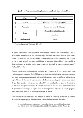 74
Quadro 2: Níveis da administração do sistema educativo em Moçambique
Nível Orgão
Central Ministério da Educação (MINED)
Provincial Direçao Provincial da Educação
Direçao Distrital da Educação
Local
Município
Institucional Escola
Fonte: Adaptado de Uaciquete (2010:67)
A gestão centralizada da educação em Moçambique contrasta, em certa medida, com o
processo de democratização das instituições por meio de descentralização do aparelho do
estado em curso no país que pressupõe a descentralização como ―estratégia que permite
aliviar o nível central provendo estabilidade ao processo democrático. Neste sentido a
descentralização se constitui como um pré-requisito funcional do processo democrático…‖
(Tobar, 1991: 8-9).
É assim que o regime multipartidário instituído pela Constituição de 1992, com o qual, entre
várias mudanças, o partido FRELIMO deixa de deter um papel dirigente, passando a assumir
um papel histórico na conquista da independência, por um lado, e verifica-se a inserção de
regras básicas da democracia representativa e da democracia participativa e o reconhecimento
do papel dos partidos políticos por outro. Em 1996 são introduzidos no texto da Constituição
os princípios e disposições sobre o Poder Local verificando-se desse modo a descentralização
do poder através da criação de órgãos locais com competências e poderes de decisão próprios,
entre outras, sem prejuízo do princípio da unidade do poder.
Estas mudanças tiveram reflexo nas práticas de gestão da educação, porquanto se passa a
proclamar a da participação democrática das comunidades no sistema educativo:
As autoridades educativas começam a transladar algumas responsabilidades centrais
(…) para os níveis provinciais e distritais e ainda para algumas escolas. Assiste-se a
 